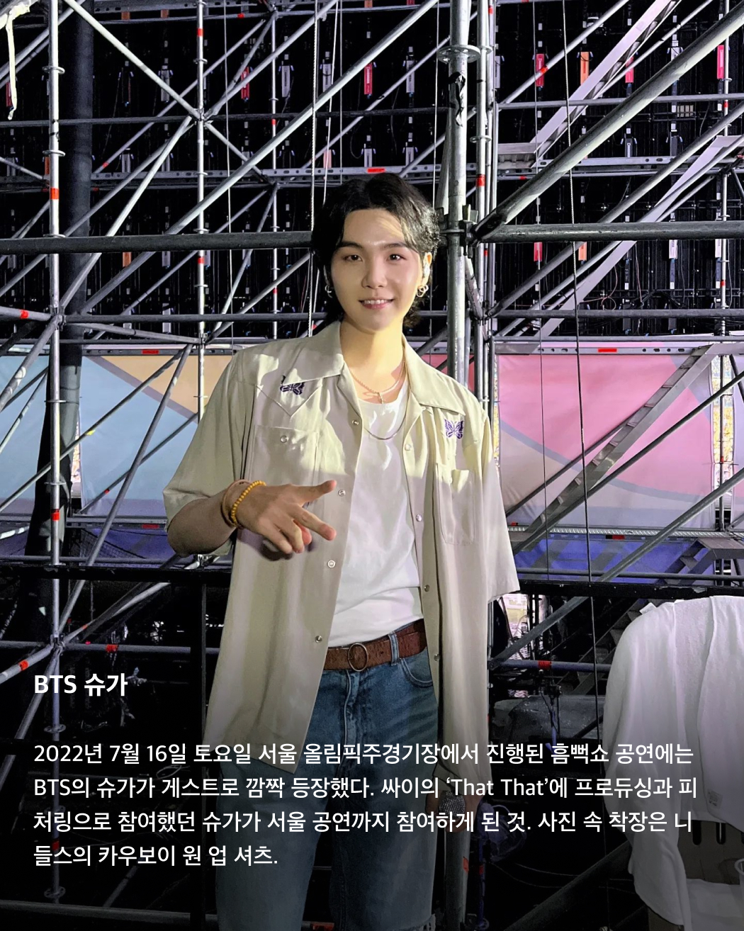 올해 흠뻑쇼 게스트는 누구?👀💦

어제는 싸이의 여름 콘서트인 흠뻑쇼 티켓이 오픈된 날이었죠. 한 번도 안 간 사람은 있어도 한 번만 간 사람은 없다는 흠뻑쇼를 예매하려는 사람들이 몰려 티켓예매 사이트가 한동안 마비되기도 했었는데요. 쉴 새 없이 휘몰아치는 싸이의 춤과 노래 외에도 우리를 기다리는 것은 바로 깜짝 게스트! 매년 특급 게스트들로 가득 찬 싸이의 흠뻑쇼에 올해는 어떤 게스트가 함께할까요? 역대 싸이 흠뻑쇼에 함께한 게스트를 슬라이드로 확인해 보세요!🩵

BTS 슈가
2022년 7월 16일 토요일 서울 올림픽주경기장에서 진행된 흠뻑쇼 공연에는 BTS의 슈가가 게스트로 깜짝 등장했다. 싸이의 ‘That That’에 프로듀싱과 피처링으로 참여했던 슈가가 서울 공연까지 참여하게 된 것. 사진 속 착장은 니들스의 카우보이 원 업 셔츠.

선미
2022년 7월 30일 강릉에서 개최된 흠뻑쇼 게스트로 참여한 선미. 초록색 홀터넥 튜브톱과 데님 숏스커트로 한 줌 허리와 반전 볼륨감을 드러냈다.

제시
2023년 흠뻑쇼의 시작을 여는 서울 공연에서 게스트로 등장한 제시. 빨간색 오버립과 어울리는 디젤의 언더붑 브라톱을 입고 몸매를 뽐냈다.

사이먼 도미닉
사이먼 도미닉은 2022년 서울에서 진행된 흠뻑쇼 공연에 토요일, 일요일 주말 이틀 내내 게스트로 등장했다. 선글라스와 장갑, 볼캡까지 블랙 착장을 선보인 그가 입은 오버롤은 프라다의 블랙 리-나일론 제품이다.

현아
2023년 인천 아시아드주경기장에서 개최된 공연에는 현아가 게스트로 참여했다. 핑크색 반스타킹과 타이트한 블랙 상의로 독보적인 섹시미를 발산했다.

로꼬
2023년 서울에서 토요일, 일요일 이틀간 흠뻑쇼 게스트로 참여한 로꼬. 프린팅이 그려진 링거티와 청바지, 벨트로 활동성이 뛰어나면서도 장난꾸러기 같은 코디를 완성했다.

화사
2022년부터 최근까지 가장 많은 게스트 참여 횟수를 자랑하는 화사. 2022년 부산에서 열린 흠뻑쇼에 게스트로 참여한 화사는 미우미우의 화이트 브라톱을 착용했다.

비
2023년 여수에서 열린 흠뻑쇼 공연에서 게스트로 참여한 비, 정지훈. 슬리브리스 가디건과 블랙 데님을 매치해 남성미 넘치는 근육질 몸매를 과시했다. 이미지2