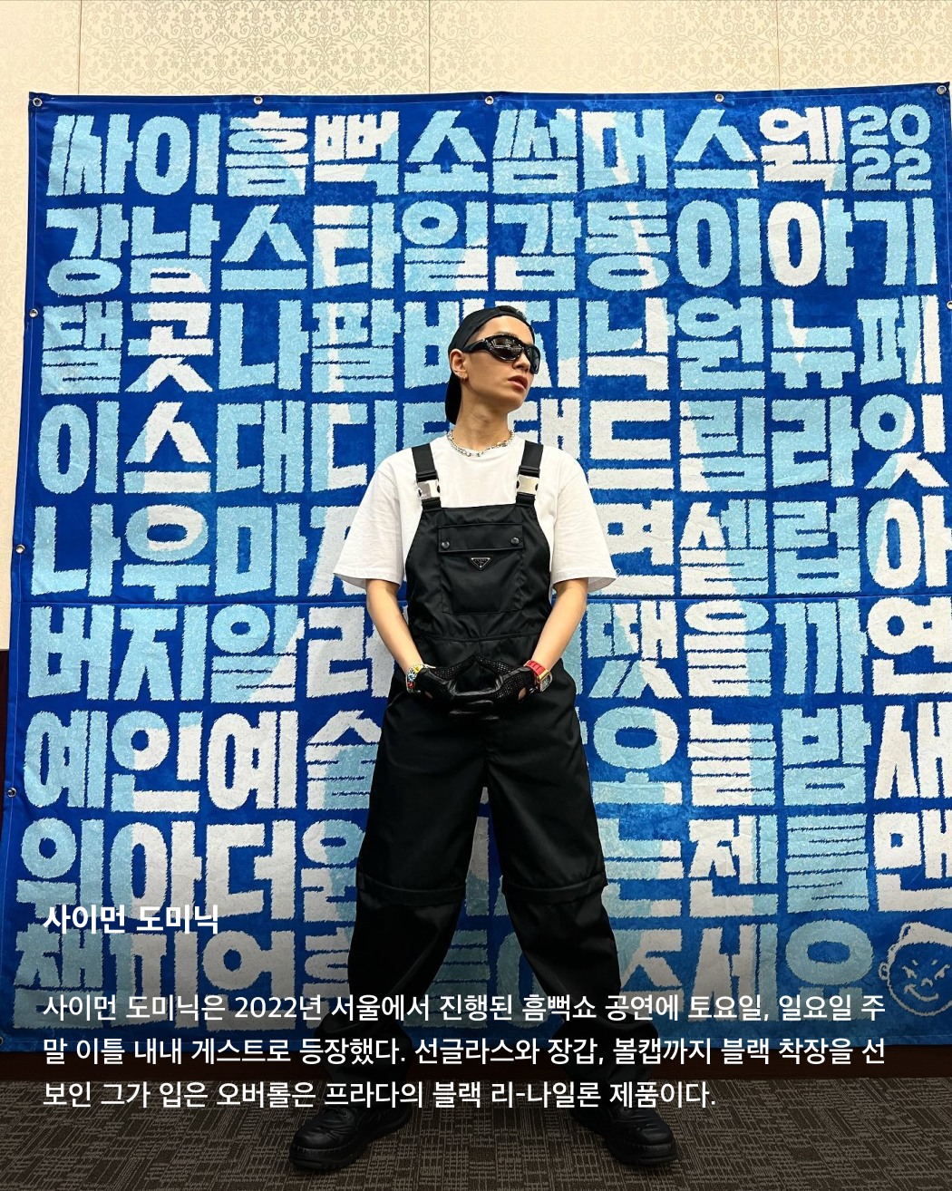 올해 흠뻑쇼 게스트는 누구?👀💦

어제는 싸이의 여름 콘서트인 흠뻑쇼 티켓이 오픈된 날이었죠. 한 번도 안 간 사람은 있어도 한 번만 간 사람은 없다는 흠뻑쇼를 예매하려는 사람들이 몰려 티켓예매 사이트가 한동안 마비되기도 했었는데요. 쉴 새 없이 휘몰아치는 싸이의 춤과 노래 외에도 우리를 기다리는 것은 바로 깜짝 게스트! 매년 특급 게스트들로 가득 찬 싸이의 흠뻑쇼에 올해는 어떤 게스트가 함께할까요? 역대 싸이 흠뻑쇼에 함께한 게스트를 슬라이드로 확인해 보세요!🩵

BTS 슈가
2022년 7월 16일 토요일 서울 올림픽주경기장에서 진행된 흠뻑쇼 공연에는 BTS의 슈가가 게스트로 깜짝 등장했다. 싸이의 ‘That That’에 프로듀싱과 피처링으로 참여했던 슈가가 서울 공연까지 참여하게 된 것. 사진 속 착장은 니들스의 카우보이 원 업 셔츠.

선미
2022년 7월 30일 강릉에서 개최된 흠뻑쇼 게스트로 참여한 선미. 초록색 홀터넥 튜브톱과 데님 숏스커트로 한 줌 허리와 반전 볼륨감을 드러냈다.

제시
2023년 흠뻑쇼의 시작을 여는 서울 공연에서 게스트로 등장한 제시. 빨간색 오버립과 어울리는 디젤의 언더붑 브라톱을 입고 몸매를 뽐냈다.

사이먼 도미닉
사이먼 도미닉은 2022년 서울에서 진행된 흠뻑쇼 공연에 토요일, 일요일 주말 이틀 내내 게스트로 등장했다. 선글라스와 장갑, 볼캡까지 블랙 착장을 선보인 그가 입은 오버롤은 프라다의 블랙 리-나일론 제품이다.

현아
2023년 인천 아시아드주경기장에서 개최된 공연에는 현아가 게스트로 참여했다. 핑크색 반스타킹과 타이트한 블랙 상의로 독보적인 섹시미를 발산했다.

로꼬
2023년 서울에서 토요일, 일요일 이틀간 흠뻑쇼 게스트로 참여한 로꼬. 프린팅이 그려진 링거티와 청바지, 벨트로 활동성이 뛰어나면서도 장난꾸러기 같은 코디를 완성했다.

화사
2022년부터 최근까지 가장 많은 게스트 참여 횟수를 자랑하는 화사. 2022년 부산에서 열린 흠뻑쇼에 게스트로 참여한 화사는 미우미우의 화이트 브라톱을 착용했다.

비
2023년 여수에서 열린 흠뻑쇼 공연에서 게스트로 참여한 비, 정지훈. 슬리브리스 가디건과 블랙 데님을 매치해 남성미 넘치는 근육질 몸매를 과시했다. 이미지5