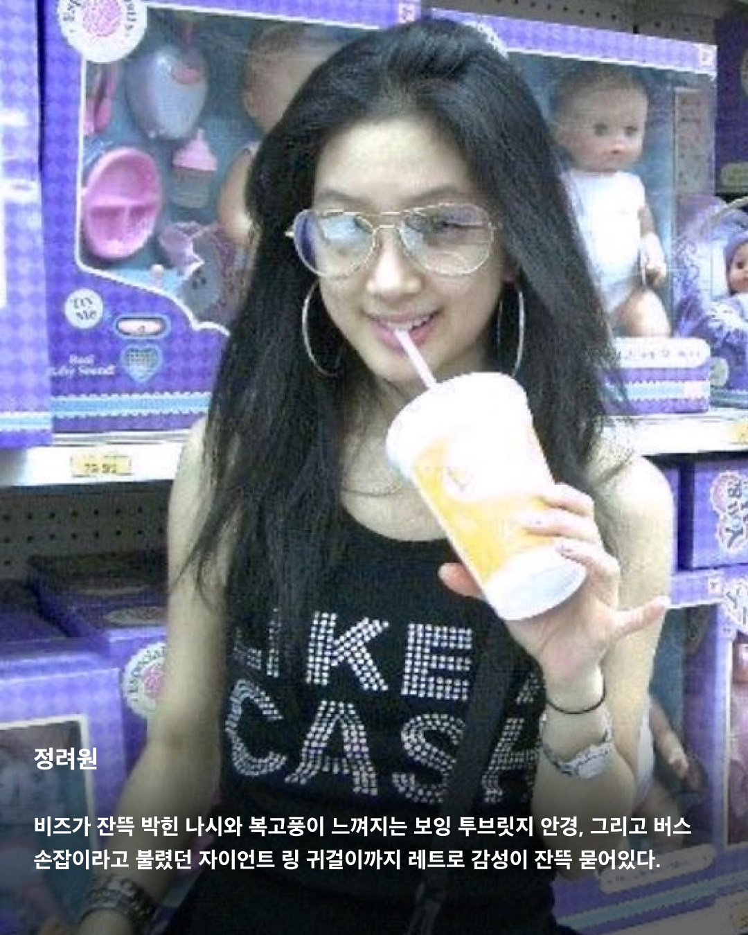 원조 Y2K 패션은 바로 이거다💛

최근 MZ 세대를 중심으로 다시 핫하게 떠오르는 트렌드 Y2K. 세기말부터 2000년대 초반까지 유행했던 Y2K 패션이 몇 년간 지속되고 있죠. 로우라이즈 팬츠, 크롭티, 아디다스 트랙탑과 같은 의류 제품부터 유선 이어폰, 캠코더 등 아이템까지 떠오르고 있는데요. 따라잡을 수 없는 그 시절 셀럽들의 찐 감성을 사진으로 느껴보세요!🤠

전지현
2004년 중국 VK 모바일 ‘vk 휴대폰’ 광고 속 전지현. 2000년대 초반에 유행했던 로우라이즈 팬츠와 화려한 벨트 패션. 크롭탑을 입어 커다란 버클 벨트가 더 눈에 띈다.

김태희
2005년 아이리버 전자사전 딕플 광고. 지금 봐도 촌스럽지 않은 패션과 헤어스타일에 또렷한 이목구비와 깨끗한 피부 등을 자랑하며 지성과 미모를 겸비한 여대생을 표현했다.

이효리
전설의 삼성 애니콜 휴대폰 광고. 과감하게 컷 아웃한 아디다스 트랙탑과 레게머리, 포켓이 잔뜩 달린 로우라이즈 팬츠에 착용한 버클 벨트까지 Y2K 패션 그 자체를 느낄 수 있다.

민효린
그 시절 한 번씩은 도전해 봤던 긴 생머리. 유선 헤드셋을 끼고 있는 민효린은 화장기가 거의 없는 모습에도 불구하고 하얀 피부와 인형 같은 미모로 청순한 매력을 뽐냈다.

송혜교
요즘 길거리에서 자주 보이는 볼레로는 2004년 드라마 풀하우스에서 송혜교가 입고 나와 그 당시 화제가 되었지만 촌스럽다는 이유로 추억 속으로 사라졌었다.

정려원
비즈가 잔뜩 박힌 나시와 복고풍이 느껴지는 보잉 투브릿지 안경, 그리고 버스 손잡이라고 불렸던 자이언트 링 귀걸이까지 레트로 감성이 잔뜩 묻어있다. 이미지
