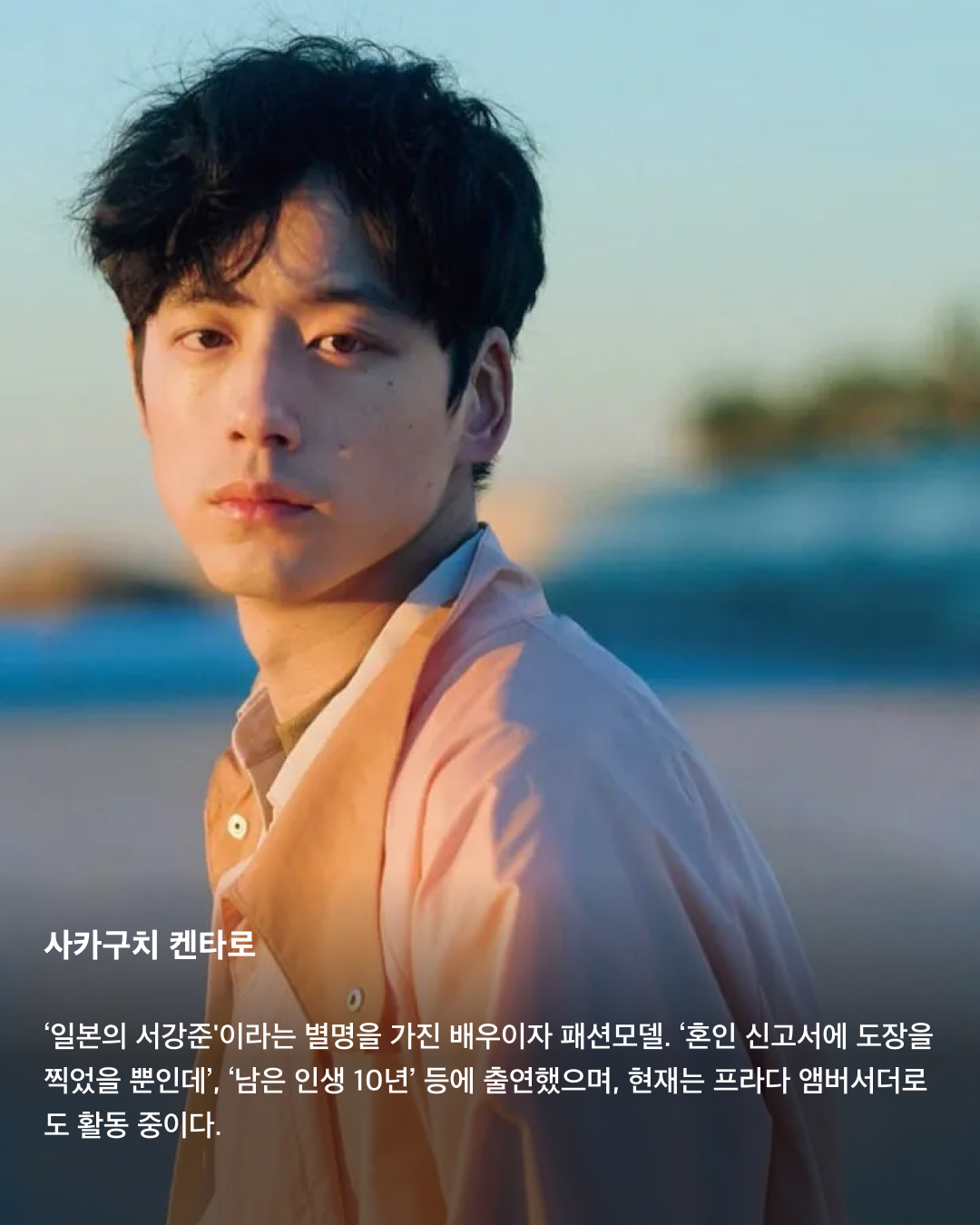 입덕주의🚨일본 남배우 모음집💞

지난 3월 출산 소식을 알린 고마츠 나나와 스다 마사키. 2021년 결혼한 두 사람은 일본의 청춘 배우들로 유명한데요. 꽃미남으로 유명한 일본의 남배우들을 모았습니다. 서로 다른 매력을 가진 이들의 모습을 슬라이드로 확인해 보세요!✅

사카구치 켄타로
‘일본의 서강준'이라는 별명을 가진 배우이자 패션모델. ‘혼인 신고서에 도장을 찍었을 뿐인데’, ‘남은 인생 10년’ 등에 출연했으며, 현재는 프라다 앰버서더로도 활동 중이다.

야마자키 켄토
히로세 스즈와의 열애설로 유명한 일본의 배우 야마자키 켄토. 영화 ‘킹덤’에서 주인공 신 역을 맡은 것으로 유명하며, 조르지오 아르마니 익스체인지 모델로도 활동 중이다. 구제 옷을 굉장히 좋아하는 패션 센스가 특징.

스다 마사키
최근 넷플릭스 ‘기생수: 더 그레이'에 출연하며 국내에서도 많은 인지도를 쌓은 스다 마사키. 고마츠 나나와 결혼 후 올 3월 출산 소식을 알렸으며, 독특한 패션 센스로도 유명하다.

요시자와 료
큰 눈과 진한 이목구비로 비주얼이 뛰어난 일본 남배우의 대명사인 요시자와 료. 현재는 디올 뷰티 앰버서더로 활동 중이다.

나리타 료
권은비 주연의 ‘스마트폰을 떨어뜨렸을 뿐인데: 파이널 해킹 게임'에 출연하는 것으로 알려진 나리타 료. ‘너의 이름은' 등에 목소리로 출연하기도 하며 국내에서도 이름을 알렸다. 콧수염이 특히 잘 어울리는 배우로 유명하다.

야나기 슌타로
현재도 꾸준히 모델로 활동 중인 일본의 배우 야나기 슌타로. 특유의 무표정함에서 오는 퇴폐적인 느낌이 특징이다.

아카소 에이지
‘순둥한 원빈'이라는 별명을 가진 일본의 배우 아카소 에이지. ‘사랑하고 사랑받고, 차고 차이고’ 등의 영화에 출연했으며, 루이 비통 쇼에도 참석하는 등 패션모델로도 활동 중이다. 이미지2