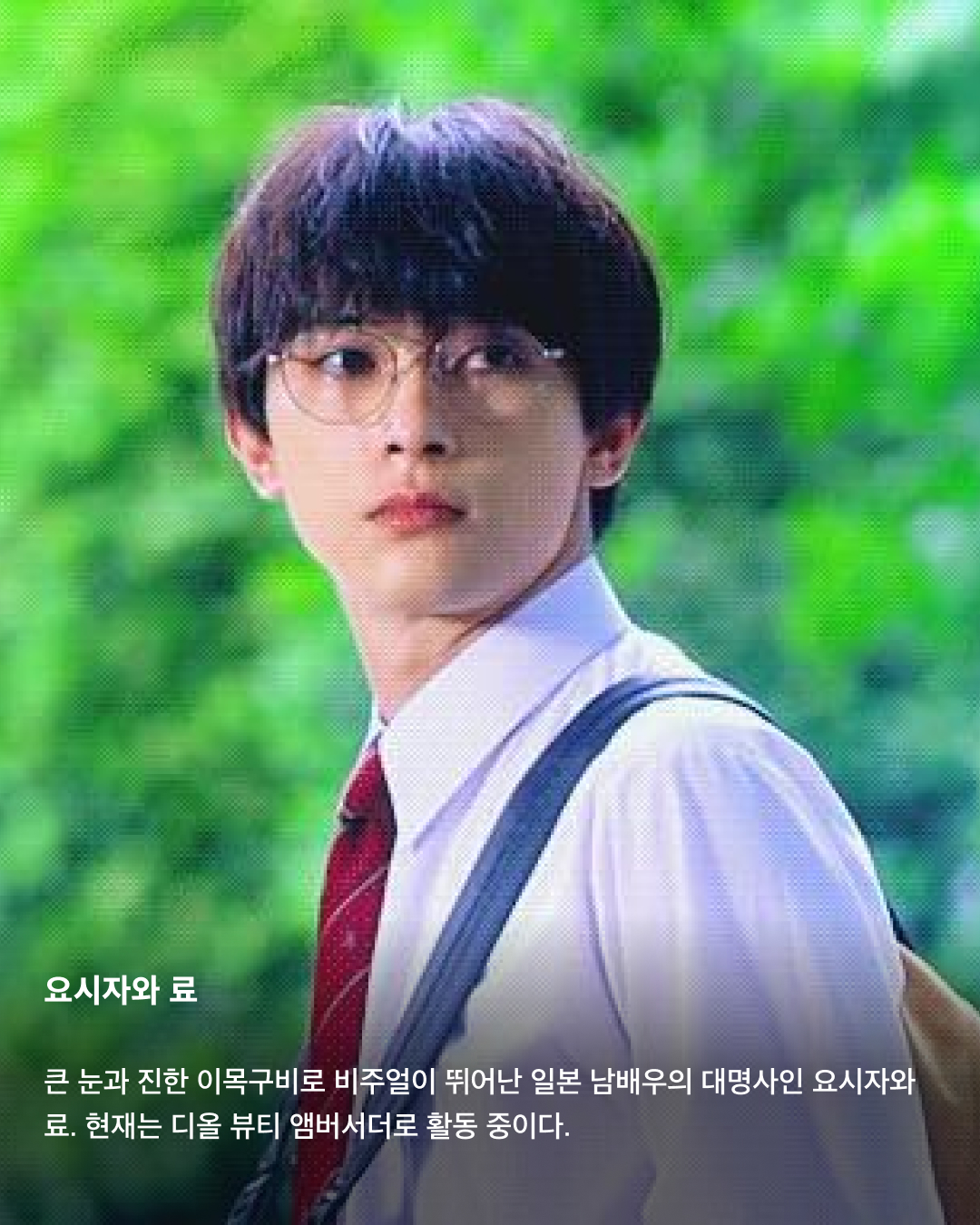 입덕주의🚨일본 남배우 모음집💞

지난 3월 출산 소식을 알린 고마츠 나나와 스다 마사키. 2021년 결혼한 두 사람은 일본의 청춘 배우들로 유명한데요. 꽃미남으로 유명한 일본의 남배우들을 모았습니다. 서로 다른 매력을 가진 이들의 모습을 슬라이드로 확인해 보세요!✅

사카구치 켄타로
‘일본의 서강준'이라는 별명을 가진 배우이자 패션모델. ‘혼인 신고서에 도장을 찍었을 뿐인데’, ‘남은 인생 10년’ 등에 출연했으며, 현재는 프라다 앰버서더로도 활동 중이다.

야마자키 켄토
히로세 스즈와의 열애설로 유명한 일본의 배우 야마자키 켄토. 영화 ‘킹덤’에서 주인공 신 역을 맡은 것으로 유명하며, 조르지오 아르마니 익스체인지 모델로도 활동 중이다. 구제 옷을 굉장히 좋아하는 패션 센스가 특징.

스다 마사키
최근 넷플릭스 ‘기생수: 더 그레이'에 출연하며 국내에서도 많은 인지도를 쌓은 스다 마사키. 고마츠 나나와 결혼 후 올 3월 출산 소식을 알렸으며, 독특한 패션 센스로도 유명하다.

요시자와 료
큰 눈과 진한 이목구비로 비주얼이 뛰어난 일본 남배우의 대명사인 요시자와 료. 현재는 디올 뷰티 앰버서더로 활동 중이다.

나리타 료
권은비 주연의 ‘스마트폰을 떨어뜨렸을 뿐인데: 파이널 해킹 게임'에 출연하는 것으로 알려진 나리타 료. ‘너의 이름은' 등에 목소리로 출연하기도 하며 국내에서도 이름을 알렸다. 콧수염이 특히 잘 어울리는 배우로 유명하다.

야나기 슌타로
현재도 꾸준히 모델로 활동 중인 일본의 배우 야나기 슌타로. 특유의 무표정함에서 오는 퇴폐적인 느낌이 특징이다.

아카소 에이지
‘순둥한 원빈'이라는 별명을 가진 일본의 배우 아카소 에이지. ‘사랑하고 사랑받고, 차고 차이고’ 등의 영화에 출연했으며, 루이 비통 쇼에도 참석하는 등 패션모델로도 활동 중이다. 이미지5