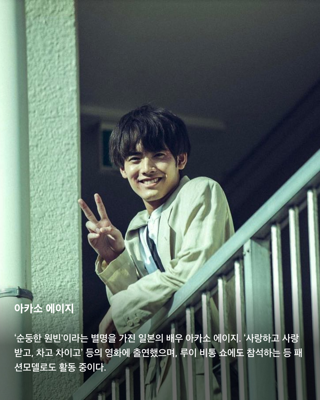 입덕주의🚨일본 남배우 모음집💞

지난 3월 출산 소식을 알린 고마츠 나나와 스다 마사키. 2021년 결혼한 두 사람은 일본의 청춘 배우들로 유명한데요. 꽃미남으로 유명한 일본의 남배우들을 모았습니다. 서로 다른 매력을 가진 이들의 모습을 슬라이드로 확인해 보세요!✅

사카구치 켄타로
‘일본의 서강준'이라는 별명을 가진 배우이자 패션모델. ‘혼인 신고서에 도장을 찍었을 뿐인데’, ‘남은 인생 10년’ 등에 출연했으며, 현재는 프라다 앰버서더로도 활동 중이다.

야마자키 켄토
히로세 스즈와의 열애설로 유명한 일본의 배우 야마자키 켄토. 영화 ‘킹덤’에서 주인공 신 역을 맡은 것으로 유명하며, 조르지오 아르마니 익스체인지 모델로도 활동 중이다. 구제 옷을 굉장히 좋아하는 패션 센스가 특징.

스다 마사키
최근 넷플릭스 ‘기생수: 더 그레이'에 출연하며 국내에서도 많은 인지도를 쌓은 스다 마사키. 고마츠 나나와 결혼 후 올 3월 출산 소식을 알렸으며, 독특한 패션 센스로도 유명하다.

요시자와 료
큰 눈과 진한 이목구비로 비주얼이 뛰어난 일본 남배우의 대명사인 요시자와 료. 현재는 디올 뷰티 앰버서더로 활동 중이다.

나리타 료
권은비 주연의 ‘스마트폰을 떨어뜨렸을 뿐인데: 파이널 해킹 게임'에 출연하는 것으로 알려진 나리타 료. ‘너의 이름은' 등에 목소리로 출연하기도 하며 국내에서도 이름을 알렸다. 콧수염이 특히 잘 어울리는 배우로 유명하다.

야나기 슌타로
현재도 꾸준히 모델로 활동 중인 일본의 배우 야나기 슌타로. 특유의 무표정함에서 오는 퇴폐적인 느낌이 특징이다.

아카소 에이지
‘순둥한 원빈'이라는 별명을 가진 일본의 배우 아카소 에이지. ‘사랑하고 사랑받고, 차고 차이고’ 등의 영화에 출연했으며, 루이 비통 쇼에도 참석하는 등 패션모델로도 활동 중이다. 이미지8