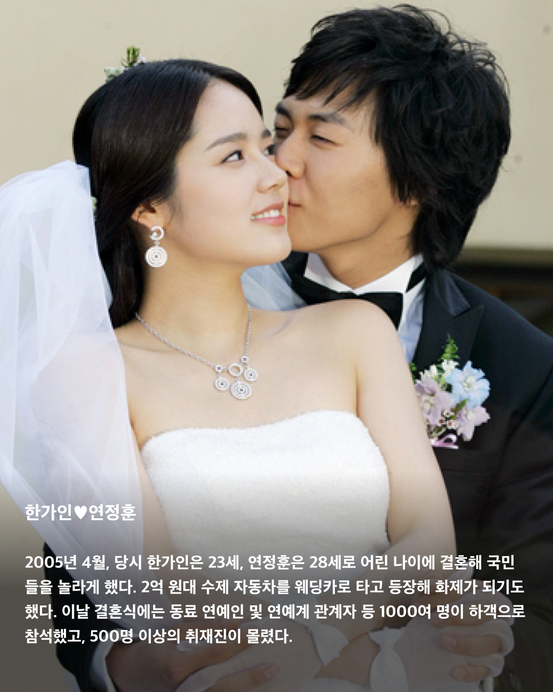 드라마 같은 레전드 결혼식👰🏻‍♀️🤵🏻‍♂️

로맨스 드라마에서 빠지지 않고 등장하는 결혼식 장면. 하지만 이들의 결혼식은 드라마 장면이 아니라 현실이다! 당시 언론을 뜨겁게 달궜던 톱 연예인들의 결혼식. 비용부터 하객까지 아직도 레전드로 꼽히는 어마어마한 결혼식들을 살펴보자💍

손예진❤️현빈
모두가 응원했던 드라마 ‘사랑의 불시착’ 커플. 네 번의 열애설 만에 공개 연인이 된 후 2022년 3월, 서울 애스톤하우스에서 동화 같은 야외 결혼식이 진행됐다. 결혼 비용은 대관료, 꽃장식, 경호 비용 등을 합쳐 총 1억 3천만 원가량으로 캐비어부터 한우 안심구이까지 파인다이닝급 하객 식사가 준비됐다고 한다. 

이나영❤️원빈
2015년 5월, 강원도 정선 밀밭에서 진행된 둘의 결혼식. 한 폭의 그림 같은 자연 속에서 치러진 두 톱스타의 소박한 결혼식은 극비리에 진행되어 식이 끝나고서야 사진으로 공개됐다. 하객 중 연예인은 한 명도 없었고, 양가 가족과 친지 50여 명이 전부였다.

한가인❤️연정훈
2005년 4월, 당시 한가인은 23세, 연정훈은 28세로 어린 나이에 결혼해 국민들을 놀라게 했다. 2억 원대 수제 자동차를 웨딩카로 타고 등장해 화제가 되기도 했다. 이날 결혼식에는 동료 연예인 및 연예계 관계자 등 1000여 명이 하객으로 참석했고, 500명 이상의 취재진이 몰렸다.

고소영❤️장동건
2010년 2월 서울 신라호텔 다이너스티홀에서 비공개로 열린 이 커플의 결혼식에는 내로라하는 당대 최고의 스타들이 한자리에 모여 마치 영화 시상식장을 방불케했다. 장동건은 브레드 피트가 즐겨 입는 톰 포드 턱시도를 입었고, 고소영은 백악관 퍼스트 레이디가 애용하는 ‘오스카 드 라 렌타’ 드레스를 입었다.

윤승아❤️김무열
2015년 4월, 경기도 남양주의 한 웨딩홀에서 비공개 야외 결혼식이 진행됐다. 양가 친지와 지인들만 참석한 가운데 배우 조정석이 사회를 맡았으며, 그룹 에이트의 이현이 축가를 불렀다. 당일 윤승아가 입은 긴팔 레이스 드레스와 특이한 모양과 다양한 색이 들어간 부케가 인상적이었다.

김연아❤️고우림
3년 교재 끝에 2022년 10월에 결혼한 두 사람. 전 국민을 넘어 전 세계인들의 축하를 받았다. 결혼식 답례품이 디올의 20만 원대 화장품 세트로 알려져 화제가 됐었다. 신혼집은 고소영 장동건 부부 신혼집으로 유명했던 서울 흑석동의 한 아파트를 선택했다.

이보영❤️지성
2013년 9월, 6년간의 열애 끝에 결혼에 골인했다. 가족과 친지 등 하객 300여 명만 초대돼 본식은 비공개로 진행됐으며, 1부에서는 신랑인 지성이 축가를 부르기도 했다. 당시 드라마 촬영으로 바빴던 이보영 대신 지성 혼자 결혼식을 준비했다는 사실이 알려지며 사랑꾼다운 면모를 인증했다.

민효린❤️태양
2018년 2월 톱 아이돌과 인기 배우의 결혼 소식에 많은 이의 이목이 집중됐다. 파라다이스시티 그랜드볼륨에서 진행된 애프터 파티는 영화 ‘트와일라잇’ 시리즈에서 최고 하이라이트로 꼽히는 ‘숲속의 결혼식’ 장면을 연출한 파티 플래너 ‘영송 마틴’이 태양과의 친분으로 도움을 주었다고 한다. 이미지