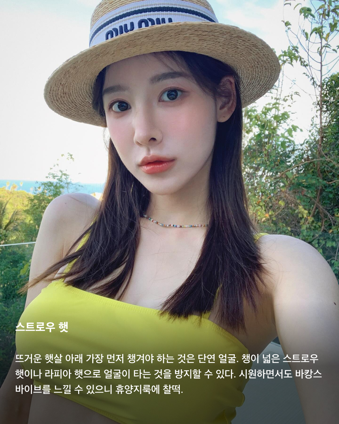 올여름을 지켜줄 살안타템 4선☀️✅

너무나도 더운 날씨에도 반드시 피하고 싶은 것이 있죠. 바로 햇빛에 살이 타서 까맣게 되는 것! 올여름 일상에서나 휴양지에서나 피부를 지켜줄 살안타템을 모았습니다. 셀럽들의 코디로 다양한 아이템들을 만나보세요!📸

시스루 셔츠
포멀한 멋과 캐주얼한 스타일링을 전부 살릴 수 있는 시스루 셔츠. 뜨겁게 내리쬐는 햇살을 막아주면서도 얇은 재질로 뛰어난 통기성을 자랑한다. 이너웨어에 시선이 끌리는 것이 부담스럽다면 볼드한 액세서리로 포인트를 주는 것도 좋다. 

스트로우 햇
뜨거운 햇살 아래 가장 먼저 챙겨야 하는 것은 단연 얼굴. 챙이 넓은 스트로우 햇이나 라피아 햇으로 얼굴이 타는 것을 방지할 수 있다. 시원하면서도 바캉스 바이브를 느낄 수 있으니 휴양지룩에 찰떡.

윈드브레이커
장마철 피부가 비에 젖는 것이 싫다면 얇은 윈드브레이커가 하나의 선택이 될 수 있다. 휴대성 좋은 윈드브레이커로 스타일링을 챙길 수도 있고, 에어컨 바람에 추울 때 가볍게 걸치기도 좋다.

양산
최근 몇 년간 세대를 뛰어넘어 여름 인기템으로 자리 잡은 양산. 레이스나 프린팅으로 포인트를 주기에도 좋고, 햇빛과 더위를 막아주는 기능은 말할 것도 없다. 여름철 체감온도가 3도는 낮아지는 마법의 아이템. 이미지