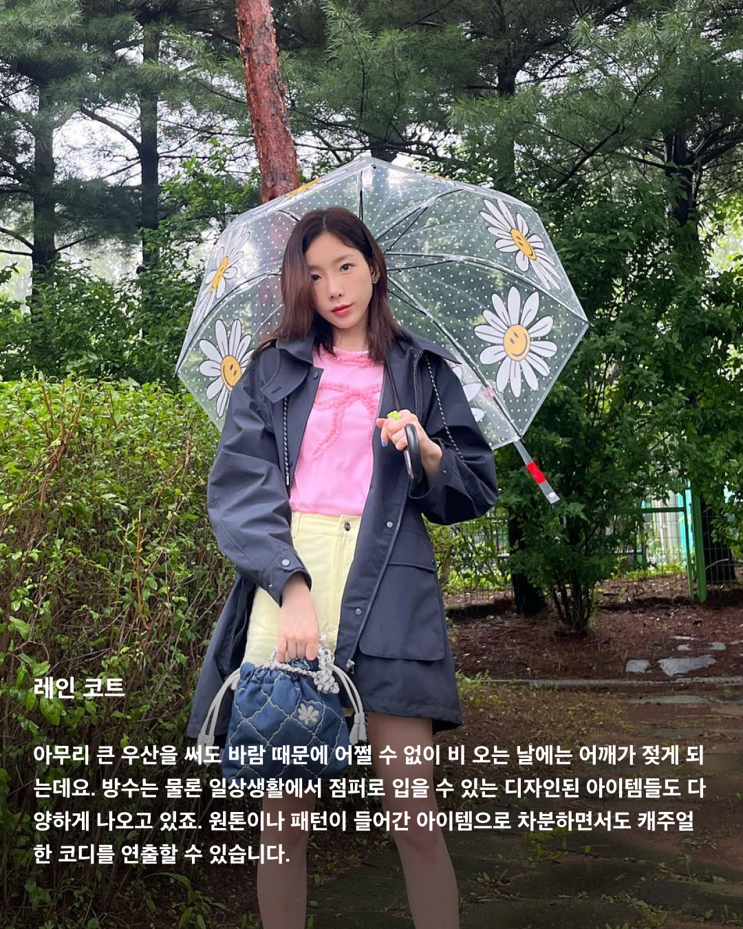 장마 속에서 살아남는 방법☔️

올해도 진행 중인 장마 시즌. 기상청에 따르면 올해 장마는 무려 한 달 동안 이어질 거라고 하는데요. 언제 쏟아질지 모르는 비 소식에 외출 때마다 코디가 고민되는 요즘! 흐린 날에도 패셔너블하게 살아남을 수 있는 아이템 3가지를 소개해 드립니다.

컬러 우산
비가 오는 날에는 밝은 옷이 더러워질까 봐 어두운 옷을 찾게 되는데요. 흐리고 칙칙한 날씨에는 밝은 컬러의 아이템을 착용해야 더욱 화사해 보이고 안전하다는 사실 아시죠? 평소에 다른 곳에 포인트를 주는 게 부담스러웠다면 비 오는 날 우산으로 포인트 룩에 도전해 보세요.

레인 코트
아무리 큰 우산을 써도 바람 때문에 어쩔 수 없이 비 오는 날에는 어깨가 젖게 되는데요. 방수는 물론 일상생활에서 점퍼로 입을 수 있는 디자인된 아이템들도 다양하게 나오고 있죠. 원톤이나 패턴이 들어간 아이템으로 차분하면서도 캐주얼한 코디를 연출할 수 있습니다.

레인 부츠
레인부츠는 이제 없어서는 안되는 필수 아이템인데요. 무릎까지 오는 롱부츠부터 발목까지 오는 첼시부츠까지 길이감이 다양하게 나오기 때문에 답답한 게 싫으신 분들도 편하게 착용할 수 있습니다. 이미지4
