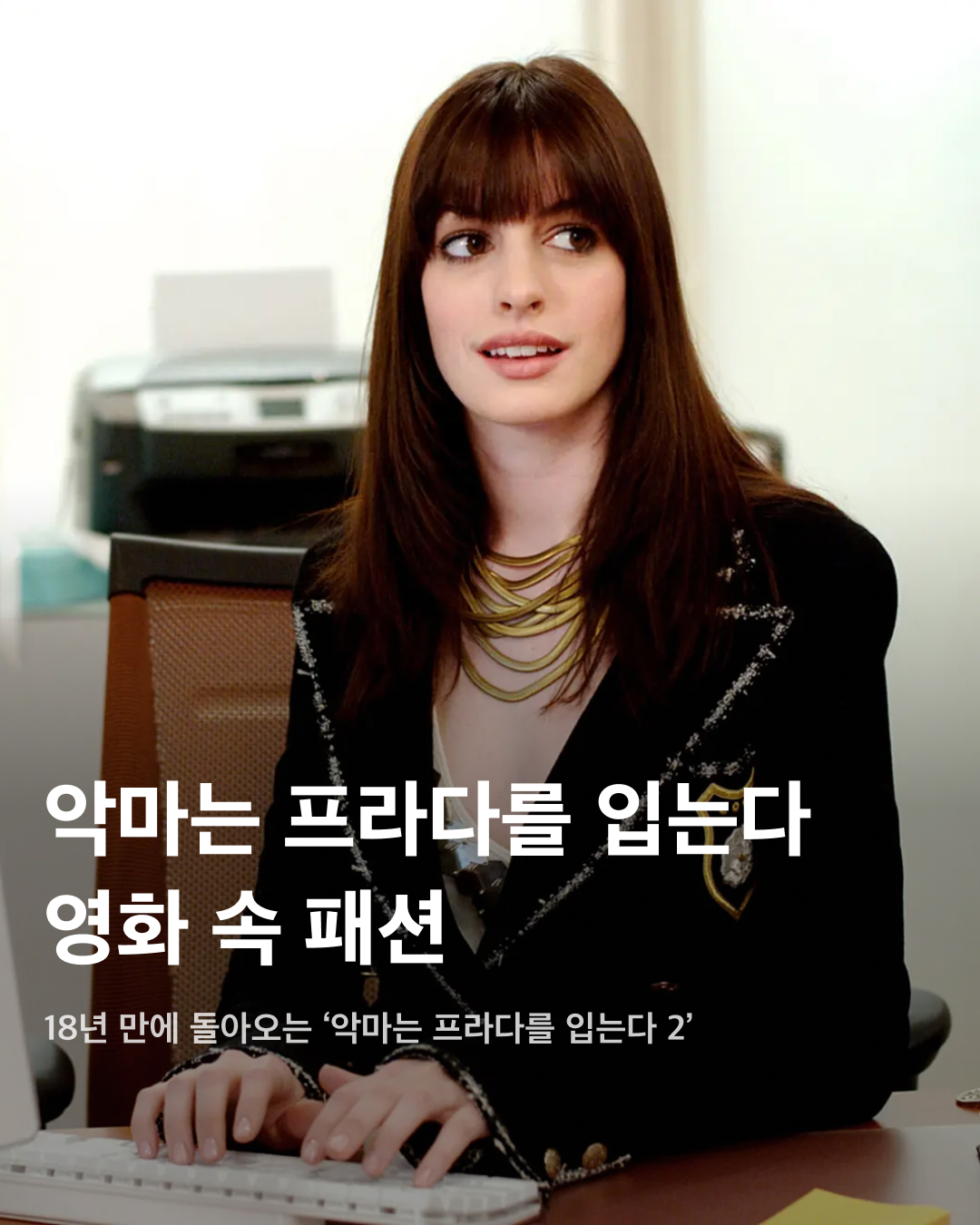 18년 만에 돌아오는 <악마는 프라다를 입는다>😈💖  패션 하면 떠오르는 가장 대표적인 영화, <악마는 프라다를 입는다>가 18년 만에 속편을 제작합니다. 패션에 문외한이던 앤디가 패션업계에 적응하는 과정을 그린 이 영화는 지금 보아도 하나도 어색하지 않은 착장들로 가득한데요. 우리의 시선을 사로잡은 <악마는 프라다를 입는다> 속 앤디의 패션을 슬라이드로 확인해 보세요!🧥  앤디가 처음으로 세련된 착장을 입고 온 날. 트위드 재킷과 레이어드 목걸이, 녹색 가방도 모두 눈에 띄지만 역시 가장 시선을 끄는 것은 단연 샤넬 롱부츠일 것이다.  카메라가 길을 걷는 앤디를 따라가며 착장이 빠르게 바뀌는 장면. <악마는 프라다를 입는다>의 시그니처 장면이 시작되는 곳에서 앤디는 호피 패턴 디테일이 들어간 녹색 코트를 입고 등장한다.  밝은 착장을 선보인 앤디. 허리에 끈을 길게 늘어뜨린 벨티드 코트와 회색 트위드 모자를 매치했다. 화이트 - 그레이 - 실버로 이어지는 밝은 색상 톤이 조화를 이룬다.   다소 밋밋할 수 있는 블랙 트렌치코트 착장에도 포인트를 빼놓지 않는다. 목 부분과 소매 부분에 노출된 화이트 블라우스는 레이스 디테일이 포함되어 있고, 짙은 레드 글러브로 포인트 코디를 완성했다.  빈티지한 무드를 연출한 카키 원피스. 허리에는 두께감이 돋보이는 빈티지 레더 벨트를 착용하고, 액세서리로 샤넬 빈티지 선글라스를 배치했다.  영화 곳곳에서 등장하는 샤넬 목걸이. 다양한 소재로 만들어진 로고가 포함된 샤넬 목걸이를 레이어드하며 시선을 사로잡는 액세서리 포인트를 주었다. 이미지