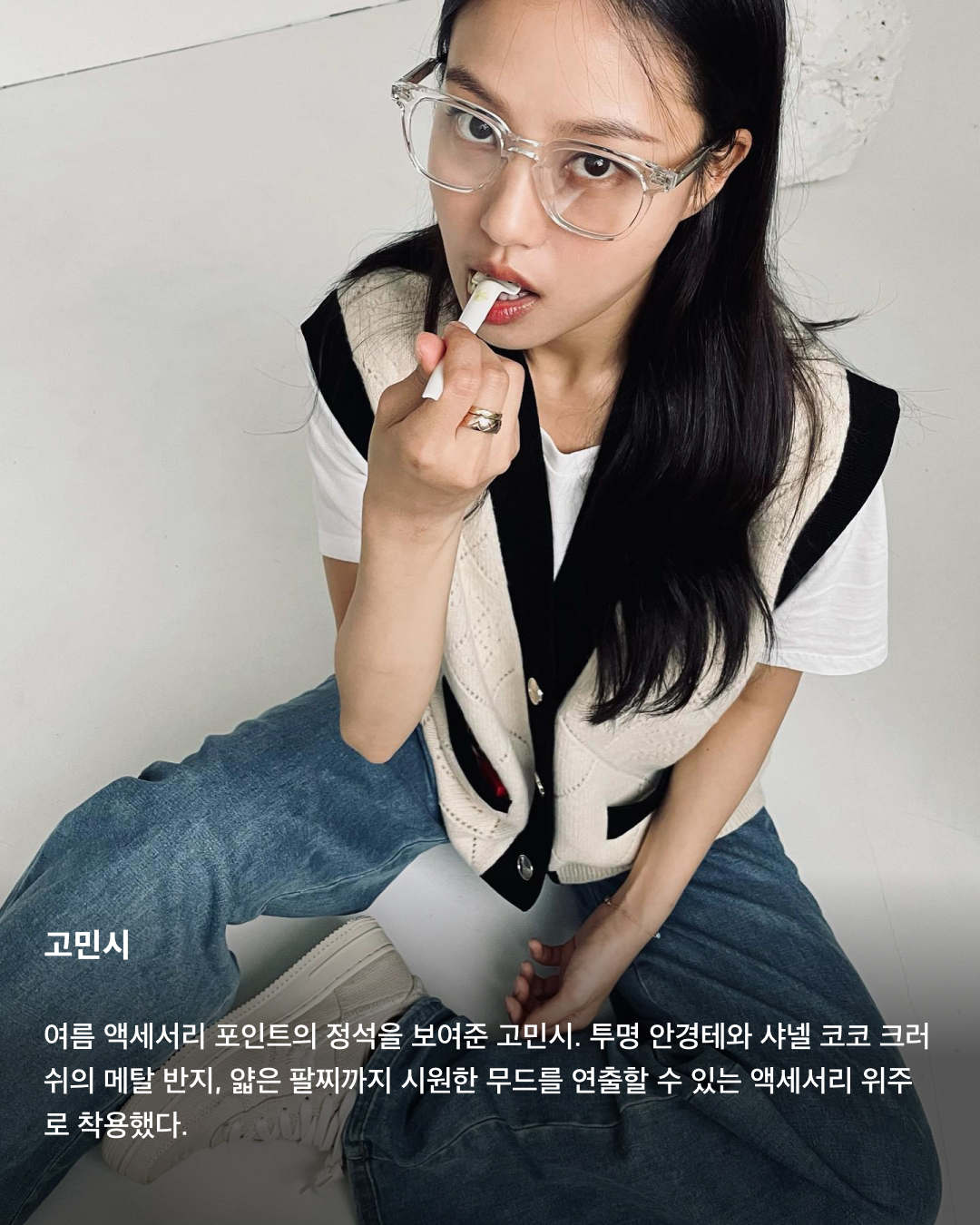 여름철 코디의 완성은 액세서리💍💎

다양한 패션 아이템으로 코디를 뽐낼 수 있는 겨울과는 달리, 여름철에는 더운 날씨 탓에 가벼운 코디만 하게 되죠. 그렇기에 액세서리의 중요성은 더더욱 올라가는데요. 시원한 느낌을 살리면서도 코디에 포인트를 줄 수 있는 액세서리에는 어떤 것들이 있는지 슬라이드로 확인해 보세요!🩵

이나연
휴가룩에 어울리는 핑크 리본 드레스에 다양한 액세서리를 함께 매치한 이나연. 비즈 목걸이와 구슬 핸드폰 스트랩, 크리스찬 디올의 라탄 백과 젠틀몬스터 선글라스까지 여러 액세서리 포인트를 배치했다.

차정원
블랙 앤 화이트 코디에 메탈 액세서리로 포인트를 준 차정원. 검정색 크런치 머리끈과 대비되는 메탈 반지와 까르띠에 메탈 시계로 시원함을 더했다.

미주
데님 튜브탑을 착용해 다소 허전해 보일 수 있는 목 부분을 반클리프 아펠 목걸이로 채운 미주. 머리에 걸친 미우미우 선글라스까지 여름철 코디에 액세서리 포인트를 주었다.

카리나
더운 여름에 어울리는 오버핏 티셔츠와 반바지 코디에 볼캡과 큰 링 귀걸이로 포인트를 준 카리나. 알파벳 B가 크게 자수로 놓아진 검정색 볼캡은 뉴에라와 베이프 콜라보 제품이다.

권은비
선글라스가 아닌 안경 그 자체로 액세서리 포인트를 준 권은비. 블랙 색상 디젤 피카부 티셔츠로 가벼운 여름 패션을 연출한 후 크롬 하츠 안경으로 코디를 완성했다.

고민시
여름 액세서리 포인트의 정석을 보여준 고민시. 투명 안경테와 샤넬 코코 크러쉬의 메탈 반지, 얇은 팔찌까지 시원한 무드를 연출할 수 있는 액세서리 위주로 착용했다. 이미지7