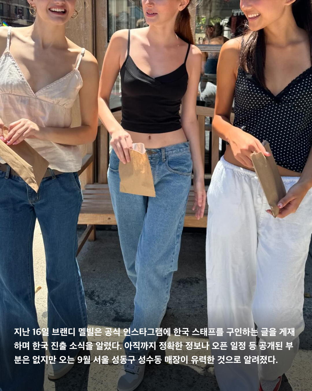 국내 입점 예정인 해외 브랜드🏬🔎
오는 9월부터 해외 유명 패션 브랜드들이 대거 한국에 첫 매장을 열며 공식 진출한다. 알로 요가와 휴먼 메이드 등은 국내 공식 매장이 없음에도 팬덤이 형성된 대표적인 브랜드로 현지 매장을 방문하거나 온라인 자사몰을 통해 구매해야만 했다. 이런 가운데 해외 인기 브랜드들이 국내 진출을 확정 짓고 매장을 속속 개설하고 있어 이제 직구로만 만나던 제품들을 한국에서도 직접 만져보고 구매할 수 있게 되었다.
브랜디 멜빌
제니가 착용해 화제를 모은 브랜디 멜빌은 젊은 여성들을 타깃으로 하는 이탈리아의 의류 및 패션 액세서리 브랜드이다. 원 사이즈로만 제작 및 판매되기 때문에 미국 10대 사이에서 ‘날씬한 몸매를 인증하는 브랜드’로 유명하다. 지난 16일 브랜디 멜빌은 공식 인스타그램에 한국 스태프를 구인하는 글을 게재하며 한국 진출 소식을 알렸다. 아직까지 정확한 정보나 오픈 일정 등 공개된 부분은 없지만 오는 9월 서울 성동구 성수동 매장이 유력한 것으로 알려졌다.
알로 요가
할리우드 셀럽들이 즐겨 입고, 올해 초부터 지수가 모델로 활동하고 있는 미국 애슬레저 브랜드 알로 요가. 다양한 스포츠 웨어는 물론, 캔들과 스킨&보디, 헤어 케어 제품들도 판매하고 있다. 최근 한국 법인인 알로 요가 코리아를 설립하고 서울 도산대로에 첫 플래그십 스토어를 열기로 결정했다. 정확한 위치와 일자는 공식적으로 공개된 바 없으나 이르면 올해 연말에 만나볼 수 있을 것으로 예상된다.
휴먼 메이드
2010년 일본 패션 디자이너 니고가 설립한 스트리트 패션 브랜드 휴먼 메이드. 퍼렐 윌리엄스가 자주 착용해 인지도를 높였고, 국내에서는 2022년부터 연예인들이 자주 착용하며 알려졌다. 휴먼 메이드 첫 한국 플래그십 스토어는 강남, 홍대 등 서울의 다양한 후보들이 거론되었으나, 오는 9월 서울 성동구 성수동 카시나 매장 바로 옆에 정식 매장을 오픈하기로 결정했다. 국내 유통은 팔라스와 동일하게 웍스아웃이 담당한다.
온
스위스에서 설립된 스포츠 브랜드로 요즘 러너들 사이에서 가장 주목하는 브랜드 중 하나다. 미국과 유럽 등 서구 문화권에서는 나이키의 입지를 위협할 정도로 무섭게 성장하고 있다고 한다. 한국에 공식 오프라인 매장은 없지만 몇몇 편집숍에 입점되어 있다. 글로벌 스포츠 시장에서 돌풍을 일으키고 있는 브랜드 온은 내년 초 한국에 직매장이 들어올 예정이다. 이미지3