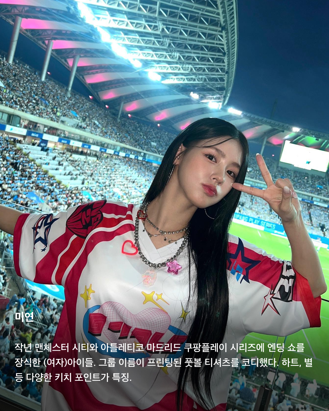 풋볼 티셔츠로 완성하는 블록코어🏉💕

블록코어 트렌드에 꾸준히 등장하는 축구 유니폼. 하지만 풋볼 티셔츠와 함께라면 좀 더 시원하고 키치한 코디가 가능하다는 사실을 아시나요? 주로 메쉬 소재를 활용해 더 시원하고, 알록달록한 원색과 스팽글 등 다양한 디테일로 코디 포인트를 주기 좋은 풋볼 티셔츠. K-Pop 아티스트들이 착용한 풋볼 티셔츠를 슬라이드로 확인해 보세요!✅

미연
작년 맨체스터 시티와 아틀레티코 마드리드 쿠팡플레이 시리즈에 엔딩 쇼를 장식한 (여자)아이들. 그룹 이름이 프린팅된 풋볼 티셔츠를 코디했다. 하트, 별 등 다양한 키치 포인트가 특징.

뉴진스
일본 데뷔 이후 도쿄 돔 콘서트에서 풋볼 티셔츠를 입고 등장한 뉴진스. 스팽글 디테일이 포함된 반디더핑크의 풋볼 티셔츠를 코디했다. 

리사
크롭 디자인의 레드 풋볼 저지 티셔츠를 착용한 리사. 데님 오버롤 팬츠를 접어 내려 과감한 스트리트패션 룩을 연출했다. 버킷햇, 체인 목걸이 등 액세서리로 준 힙한 포인트는 덤.

설윤
애즈이프캘리의 풋볼 티셔츠를 착용한 설윤. 하얀색 바탕에 레드 등번호와 검정색 칼라가 특징으로, 뉴진스 민지 역시 동일한 착장을 선보인 적 있다.

하니
인스크리어의 메쉬 풋볼 티셔츠를 착용하고 How Sweet 뮤비에 등장한 하니. 소매와 칼라에 레드 포인트가 들어간 오버핏 풋볼 티셔츠로 간단히 코디를 완성했다.

김채원
김채원은 배드블러드의 숏슬리브 풋볼 티셔츠를 착용했다. 전반적으로 밝은 화이트와 실버 색상에 하늘색 포인트 컬러가 더해진 제품으로, 시원하면서도 캐주얼한 무드를 뽐냈다. 이미지