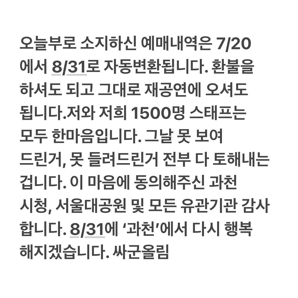 싸이 과천 흠뻑쇼 재진행한다💦

악천후로 중단됐던 싸이의 ‘흠뻑쇼’ 과천 공연이 다시 열립니다. 오늘(25일) 싸이 소속사 피네이션은 "악천후로 인하여 불가피하게 중단됐던 '싸이 흠뻑쇼 과천 공연'이 오는 8월 31일에 동일한 장소(서울대공원 주차광장)에서 다시 개최된다"고 밝혔는데요. 7월 20일 과천 공연 티켓을 예매하신 분들은 별도의 예매 절차 없이 재공연을 관람하실 수 있으며, 기존 예매한 좌석 등급, 번호, 매수, 티켓 수령 방식 등이 동일하게 적용되고, 재공연일에 관람이 어려우신 분들은 인터파크티켓 홈페이지 또는 고객센터를 통해 티켓 취소 및 전액 환불이 가능합니다. 이미지7