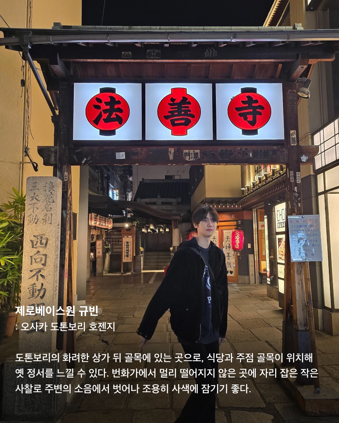 인증샷으로 보는 일본 필수 방문코스🇯🇵🗼

우리에게 너무나도 가까워 여행하기 좋은 일본. 휴가로 일본 여행을 준비 중인 분들이 많을 텐데요. 여러 셀럽이 자주 찾아 인증샷을 남기는 관광 명소 스팟들을 모았습니다. 일본 여행에서 꼭 가보아야 할 장소들을 슬라이드로 확인해 보세요!✅

제니 - 도쿄 곤파치 니시아자부
쿠엔틴 타란티노 감독의 영화 ‘킬 빌’ 촬영지로 유명한 이자카야. 2층에서 북을 치는 공연도 종종 하며, 전반적으로 일본스러운 느낌이 물씬 풍기는 이자카야로 외국인들에게 인기가 많다.

라이즈 - 오사카 도톤보리 글리코 간판
세계에서 가장 오래 걸린 마라톤 완주 기록 보유자인 카나쿠리 시조의 모습을 담은 오사카 최고 명물이자 인증샷 필수 코스. 평일, 주말을 가리지 않고 관광객으로 가득하다.

보이넥스트도어 리우 - 도쿄타워
일본과 도쿄를 상징하는 랜드마크인 도쿄타워. 프랑스의 에펠탑을 모방해 만들었으며, 1958년 처음 건설되어 자체 이모지가 있을 정도로 많은 사랑을 받는 일본의 건축물이다.

제니 - 도쿄 팀랩 보더리스
팀랩에서 운영하는 미디어 아트 전시로 현재 가장 핫한 전시회 중 하나. 빛을 통해 비가 내리는 느낌을 주기도, 꽃밭에 온 것 같은 느낌을 주기도 하는 등 포토존이 굉장히 많다.

제로베이스원 규빈 - 오사카 도톤보리 호젠지
도톤보리의 화려한 상가 뒤 골목에 있는 곳으로, 식당과 주점 골목이 위치해 옛 정서를 느낄 수 있다. 번화가에서 멀리 떨어지지 않은 곳에 자리 잡은 작은 사찰로 주변의 소음에서 벗어나 조용히 사색에 잠기기 좋다.

라이즈 - 오사카 도톤보리 카니 도라쿠
‘대게 간판 집’으로 유명한 카니 도라쿠. 도톤보리 글리코상 사인 바로 옆에 위치해 있다. 간판 이름값을 하듯 대게 코스 요리 전문점이다. 가격대는 어느 정도 있는 편이지만 맛있고 뷰가 좋아 인기가 많다. 이미지6