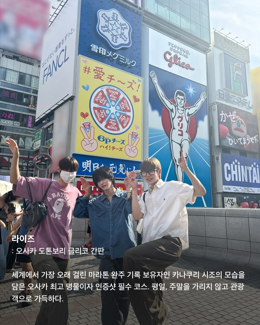 인증샷으로 보는 일본 필수 방문코스🇯🇵🗼

우리에게 너무나도 가까워 여행하기 좋은 일본. 휴가로 일본 여행을 준비 중인 분들이 많을 텐데요. 여러 셀럽이 자주 찾아 인증샷을 남기는 관광 명소 스팟들을 모았습니다. 일본 여행에서 꼭 가보아야 할 장소들을 슬라이드로 확인해 보세요!✅

제니 - 도쿄 곤파치 니시아자부
쿠엔틴 타란티노 감독의 영화 ‘킬 빌’ 촬영지로 유명한 이자카야. 2층에서 북을 치는 공연도 종종 하며, 전반적으로 일본스러운 느낌이 물씬 풍기는 이자카야로 외국인들에게 인기가 많다.

라이즈 - 오사카 도톤보리 글리코 간판
세계에서 가장 오래 걸린 마라톤 완주 기록 보유자인 카나쿠리 시조의 모습을 담은 오사카 최고 명물이자 인증샷 필수 코스. 평일, 주말을 가리지 않고 관광객으로 가득하다.

보이넥스트도어 리우 - 도쿄타워
일본과 도쿄를 상징하는 랜드마크인 도쿄타워. 프랑스의 에펠탑을 모방해 만들었으며, 1958년 처음 건설되어 자체 이모지가 있을 정도로 많은 사랑을 받는 일본의 건축물이다.

제니 - 도쿄 팀랩 보더리스
팀랩에서 운영하는 미디어 아트 전시로 현재 가장 핫한 전시회 중 하나. 빛을 통해 비가 내리는 느낌을 주기도, 꽃밭에 온 것 같은 느낌을 주기도 하는 등 포토존이 굉장히 많다.

제로베이스원 규빈 - 오사카 도톤보리 호젠지
도톤보리의 화려한 상가 뒤 골목에 있는 곳으로, 식당과 주점 골목이 위치해 옛 정서를 느낄 수 있다. 번화가에서 멀리 떨어지지 않은 곳에 자리 잡은 작은 사찰로 주변의 소음에서 벗어나 조용히 사색에 잠기기 좋다.

라이즈 - 오사카 도톤보리 카니 도라쿠
‘대게 간판 집’으로 유명한 카니 도라쿠. 도톤보리 글리코상 사인 바로 옆에 위치해 있다. 간판 이름값을 하듯 대게 코스 요리 전문점이다. 가격대는 어느 정도 있는 편이지만 맛있고 뷰가 좋아 인기가 많다. 이미지3