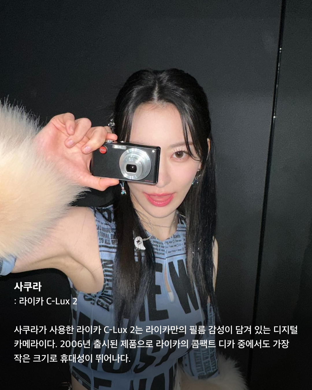 손민수 하고 싶은 아이돌 감성 카메라📸💖

핸드폰 카메라 화질이 너무 좋아진 지금, 오히려 화질이 떨어지는 카메라를 선호하는 셀럽들이 있습니다. 필름 카메라와 빈티지 디지털카메라를 좋아하는 여러 아이돌은 특유의 색감과 감성을 살려 예쁜 사진을 찍곤 하는데요. 구매욕을 자극하는 아이돌들의 감성 카메라는 어떤 것들이 있는지 슬라이드로 확인해 보세요!✅

쯔위 - 아이폰 3GS
다가오는 9월 첫 솔로 데뷔를 예고한 트와이스 쯔위는 2009년 출시되었던 아이폰 3GS로 찍은 셀카를 최근 공개했다. 다소 화질은 떨어지지만, 특유의 감성 넘치는 색감이 특징이다.

지젤 - 니콘 쿨픽스 S01
지젤은 현재는 단종된 디지털카메라인 니콘 쿨픽스 S01를 사용한다. 한 손에 들어오는 작은 사이즈에 사용법도 쉬워 최근 다시 인기 아이템으로 떠오른 이 아이템은 제니, 조이 등 여러 연예인이 사용하는 것으로 유명하다.

사쿠라 - 라이카 C-Lux 2
사쿠라가 사용한 라이카 C-Lux 2는 라이카만의 필름 감성이 담겨 있는 디지털카메라이다. 2006년 출시된 제품으로 라이카의 콤팩트 디카 중에서도 가장 작은 크기로 휴대성이 뛰어나다. 

사쿠라 - 니콘 쿨픽스 S3700
직접 중고 카메라를 사러 다닐 정도로 카메라에 진심인 사쿠라가 고른 또 다른 카메라는 니콘 쿨픽스 S3700. 와이파이가 탑재되어 언제든지 스마트폰과 연동할 수 있고, 한국어까지 지원해 사용이 편리하다.

조이 - 롤라이 RCP 6324
Y2K 패션에 진심인 조이도 다양한 필름 카메라와 디지털카메라를 가지고 있다. 사진 속 모델은 롤라이의 디지털카메라 RCP 6324로, 지금은 단종되어 개인 거래만 가능한 제품.

조이 - 로모그래피 다이아나 F+ 10주년 기념 에디션
사진 속 조이가 선택한 다이아나 F+는 정방향 사진을 출력하는 로모그래피의 중형 필름 카메라다. 전자식 플래시가 포함된 토이 필름 카메라로 레트로한 무드를 자랑한다. 이미지