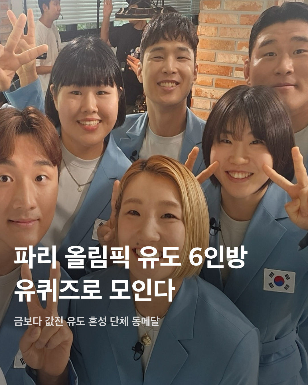 파리 올림픽 유도 6인방 유퀴즈로 모인다🥋🩵

‘2024 파리올림픽’에서 금빛 낭보를 전한 국가대표 선수들이 속속 귀국하면서 방송가의 섭외 전쟁이 본격화됐는데요. 매번 발 빠르게 섭외하는 ‘유 퀴즈 온 더 블럭’은 이번에도 탁월한 섭외 능력을 발휘하며 스포츠 스타들과의 만남을 예고했죠. 오상욱, 반효진, 김예지, 오예진 선수와 유도 대표팀 전원이 출연을 확정한 가운데, 유재석과 만남을 인증한 안바울, 허미미, 김민종, 김하윤, 이준환, 김지수 선수의 활약을 다시 한번 확인해 보세요!

안바울
체급 차이를 넘어선 상대와 맞서 극적으로 승리한 안바울, 유도 혼성 단체전 동메달 결정전에서 맹활약하며 독일을 4-3으로 꺾고 동메달 획득에 결정적인 역할을 했다.

허미미
독립투사 후손으로 일본 국적을 포기하고 출전한 허미미, 여자 유도 57kg급 결승에서 석연찮은 판정으로 은메달을 목에 걸었지만, 혼성 단체전에서 동메달을 거머쥐며 기쁨을 만끽했다.

김민종
한국 유도 사상 올림픽 최중량급 결승에 오른 우리나라 선수는 김민종이 유일하며, 1985년 조용철 선수 이후 39년 만에 은메달까지 획득했다. 개인전에서 무릎 부상을 당했지만 진통제를 먹고 혼성 단체전에 출전하는 투혼을 발휘했다.

김하윤
2000년 김선영 선수 이후 24년 만에 여자 유도 최중량급에서 동메달을 딴 김하윤. 튀르키예, 우즈베키스탄과의 경기에서 승리를 얻었으며, 독일과의 동메달 결정전에서는 허리 후리기와 누르기로 한판승을 얻어 귀중한 1승을 얻어냈다.

이준환
남자 유도 81kg에 출전해 동메달을 획득하며 2012년 김재범 선수의 금메달 이후 12년 만에 이 체급에서 메달을 획득했다. 어린 나이에 첫 올림픽에 출전해 두 개의 동메달을 따내며 미래를 기대하게 했다.

김지수
원래 자신 체급으로는 단체전에 나설 수 없지만 70kg급에 대한민국 선수가 없어 한 체급 아래인 김지수가 출전했다. 한 체급 위의 선수들을 상대했음에도 밀리지 않으며 튀르키예와 프랑스에 승리해 2번의 승리를 거뒀다. 이미지