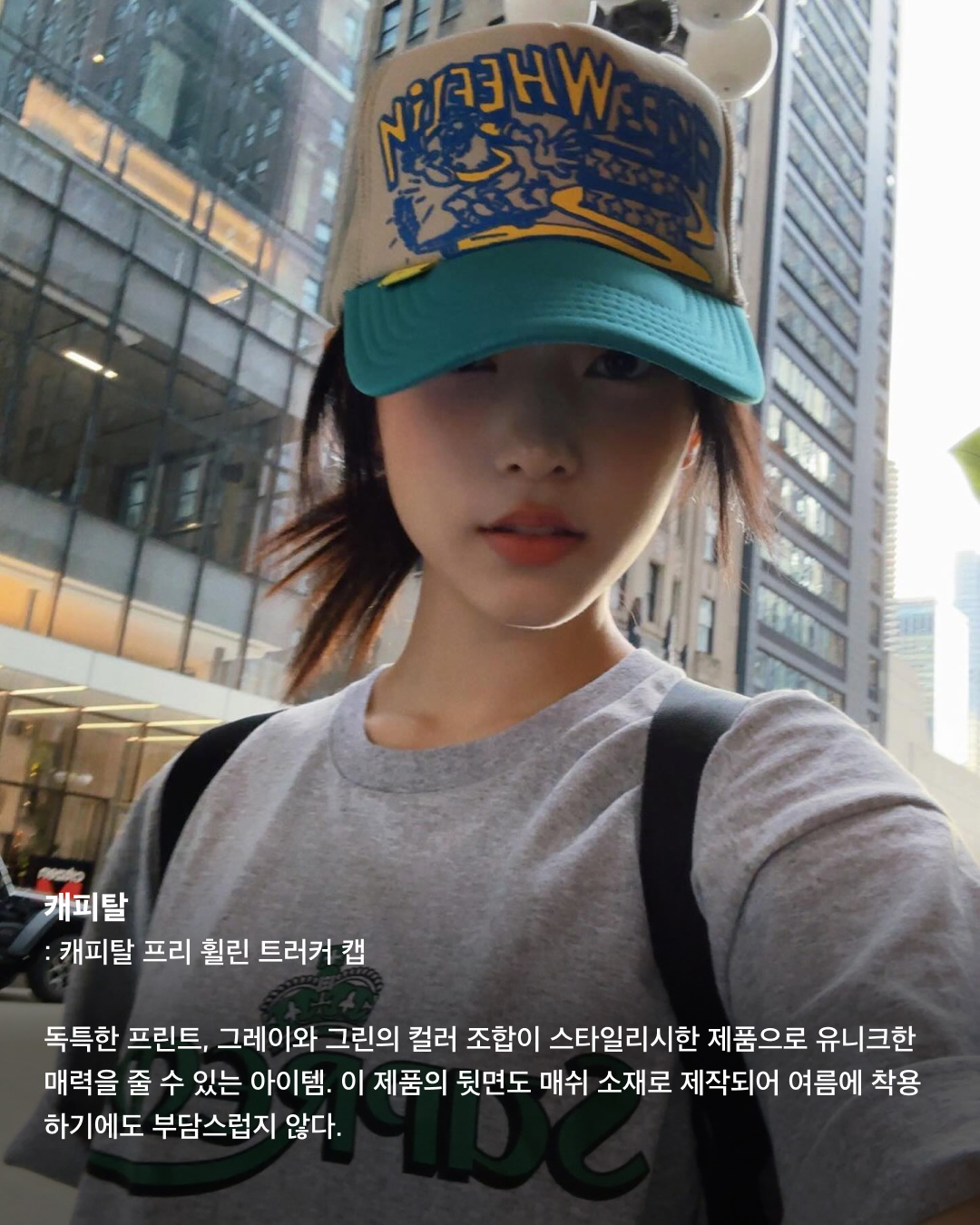 볼캡을 좋아하는 아기 고양이🐈‍⬛🤍

안무 연습 영상이나 공항 패션 등 일상에서 볼캡을 자주 애용하는 뉴진스 해린. 해린이 쓰고 나오는 볼캡 은 매번 이슈가 되는데요. 베이직한 디자인의 기본 볼캡부터 포인트로 쓰기 좋은 유니크한 볼캡까지! 스크롤을 넘겨 정보를 확인해 보세요.🧢

러브이즈트루: 수 메쉬 캡
무더운 여름, 친구들과의 자유로운 파티를 연상시키는 풀 파티 무드를 담은 여름 컬렉션. 핑크 컬러로 포인트 주기 좋고 ‘Summer Chilin’이라는 문구가 새겨져 있어 여름에 특히 잘 어울리는 아이템이다.

히스테릭 글래머: HYS WHISKY 로고 자수 모자
독특한 로고와 패턴이 새겨져 빈티지함과 트렌디함이 동시에 담긴 스냅백. 데님 팬츠, 티셔츠, 운동화 등 캐주얼룩에 시크한 스트릿 패션을 완성하는 데 효과적인 아이템이다.

베이프: 스타 메쉬 캡
해린이 캐주얼한 룩에 자주 매치하는 모자로 데일리룩에 포인트 주기 좋은 아이템. 베이프 특유의 힙한 감성이 돋보이는 디자인과 블루와 화이트 컬러의 시원시원한 컬러 배색이 매력적인 아이템으로 스트릿 패션에 잘 어울린다.

셀린느: 트리옹프 베이스볼 캡
클래식한 디자인과 셀린느 트리옹프 로고 포인트로 심플하면서도 고급스러운 느낌을 준다. 심플한 디자인 덕에 어떤 룩에도 잘 어울리는 데일리 아이템으로 추천한다.

와이낫어스: 키튼 파라다이스 트러커 캡
빈티지한 디자인과 편안한 착용감이 특징인 제품으로 여행이나 야외 활동 시 포인트템으로 착용하기 좋다. 앞면에는 귀여운 키튼 프린트가 있으며, 트러커 스타일로 더욱 힙한 느낌을 준다.

캐피탈: 캐피탈 프리 휠린 트러커 캡
독특한 프린트, 그레이와 그린의 컬러 조합이 스타일리시한 제품으로 유니크한 매력을 줄 수 있는 아이템. 이 제품의 뒷면도 매쉬 소재로 제작되어 여름에 착용하기에도 부담스럽지 않다.

피지컬 에듀케이션 디파트먼트: 모토사이클 캡
독특한 그래픽 디자인과 스포티한 스타일, 편안한 착용감이 특징인 제품으로 스포티룩에 매치하기 좋은 스타일이다.

나이스 웨더: 시그니처 캡
해린이 출입국이나 연습실에서 매일같이 쓰는 애착 모자. 자연스러운 핏이 연출되는 제품으로 넓은 챙에 Nice 로고가 포인트로 새겨져 있다. 심플한 디자인으로 어느 룩에나 잘 어울린다. 이미지7