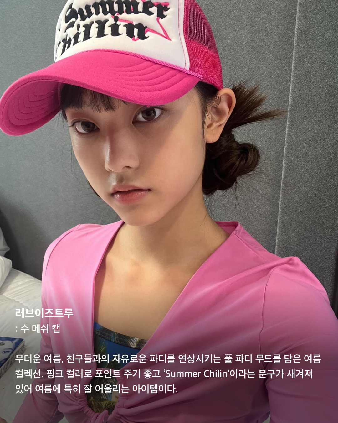 볼캡을 좋아하는 아기 고양이🐈‍⬛🤍

안무 연습 영상이나 공항 패션 등 일상에서 볼캡을 자주 애용하는 뉴진스 해린. 해린이 쓰고 나오는 볼캡 은 매번 이슈가 되는데요. 베이직한 디자인의 기본 볼캡부터 포인트로 쓰기 좋은 유니크한 볼캡까지! 스크롤을 넘겨 정보를 확인해 보세요.🧢

러브이즈트루: 수 메쉬 캡
무더운 여름, 친구들과의 자유로운 파티를 연상시키는 풀 파티 무드를 담은 여름 컬렉션. 핑크 컬러로 포인트 주기 좋고 ‘Summer Chilin’이라는 문구가 새겨져 있어 여름에 특히 잘 어울리는 아이템이다.

히스테릭 글래머: HYS WHISKY 로고 자수 모자
독특한 로고와 패턴이 새겨져 빈티지함과 트렌디함이 동시에 담긴 스냅백. 데님 팬츠, 티셔츠, 운동화 등 캐주얼룩에 시크한 스트릿 패션을 완성하는 데 효과적인 아이템이다.

베이프: 스타 메쉬 캡
해린이 캐주얼한 룩에 자주 매치하는 모자로 데일리룩에 포인트 주기 좋은 아이템. 베이프 특유의 힙한 감성이 돋보이는 디자인과 블루와 화이트 컬러의 시원시원한 컬러 배색이 매력적인 아이템으로 스트릿 패션에 잘 어울린다.

셀린느: 트리옹프 베이스볼 캡
클래식한 디자인과 셀린느 트리옹프 로고 포인트로 심플하면서도 고급스러운 느낌을 준다. 심플한 디자인 덕에 어떤 룩에도 잘 어울리는 데일리 아이템으로 추천한다.

와이낫어스: 키튼 파라다이스 트러커 캡
빈티지한 디자인과 편안한 착용감이 특징인 제품으로 여행이나 야외 활동 시 포인트템으로 착용하기 좋다. 앞면에는 귀여운 키튼 프린트가 있으며, 트러커 스타일로 더욱 힙한 느낌을 준다.

캐피탈: 캐피탈 프리 휠린 트러커 캡
독특한 프린트, 그레이와 그린의 컬러 조합이 스타일리시한 제품으로 유니크한 매력을 줄 수 있는 아이템. 이 제품의 뒷면도 매쉬 소재로 제작되어 여름에 착용하기에도 부담스럽지 않다.

피지컬 에듀케이션 디파트먼트: 모토사이클 캡
독특한 그래픽 디자인과 스포티한 스타일, 편안한 착용감이 특징인 제품으로 스포티룩에 매치하기 좋은 스타일이다.

나이스 웨더: 시그니처 캡
해린이 출입국이나 연습실에서 매일같이 쓰는 애착 모자. 자연스러운 핏이 연출되는 제품으로 넓은 챙에 Nice 로고가 포인트로 새겨져 있다. 심플한 디자인으로 어느 룩에나 잘 어울린다. 이미지2