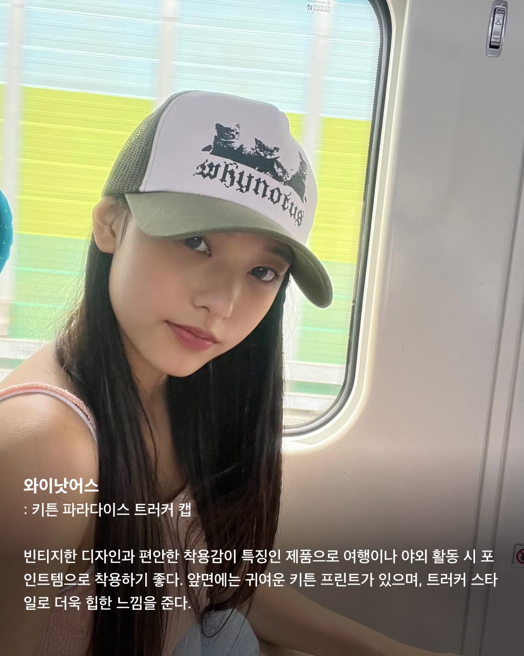 볼캡을 좋아하는 아기 고양이🐈‍⬛🤍

안무 연습 영상이나 공항 패션 등 일상에서 볼캡을 자주 애용하는 뉴진스 해린. 해린이 쓰고 나오는 볼캡 은 매번 이슈가 되는데요. 베이직한 디자인의 기본 볼캡부터 포인트로 쓰기 좋은 유니크한 볼캡까지! 스크롤을 넘겨 정보를 확인해 보세요.🧢

러브이즈트루: 수 메쉬 캡
무더운 여름, 친구들과의 자유로운 파티를 연상시키는 풀 파티 무드를 담은 여름 컬렉션. 핑크 컬러로 포인트 주기 좋고 ‘Summer Chilin’이라는 문구가 새겨져 있어 여름에 특히 잘 어울리는 아이템이다.

히스테릭 글래머: HYS WHISKY 로고 자수 모자
독특한 로고와 패턴이 새겨져 빈티지함과 트렌디함이 동시에 담긴 스냅백. 데님 팬츠, 티셔츠, 운동화 등 캐주얼룩에 시크한 스트릿 패션을 완성하는 데 효과적인 아이템이다.

베이프: 스타 메쉬 캡
해린이 캐주얼한 룩에 자주 매치하는 모자로 데일리룩에 포인트 주기 좋은 아이템. 베이프 특유의 힙한 감성이 돋보이는 디자인과 블루와 화이트 컬러의 시원시원한 컬러 배색이 매력적인 아이템으로 스트릿 패션에 잘 어울린다.

셀린느: 트리옹프 베이스볼 캡
클래식한 디자인과 셀린느 트리옹프 로고 포인트로 심플하면서도 고급스러운 느낌을 준다. 심플한 디자인 덕에 어떤 룩에도 잘 어울리는 데일리 아이템으로 추천한다.

와이낫어스: 키튼 파라다이스 트러커 캡
빈티지한 디자인과 편안한 착용감이 특징인 제품으로 여행이나 야외 활동 시 포인트템으로 착용하기 좋다. 앞면에는 귀여운 키튼 프린트가 있으며, 트러커 스타일로 더욱 힙한 느낌을 준다.

캐피탈: 캐피탈 프리 휠린 트러커 캡
독특한 프린트, 그레이와 그린의 컬러 조합이 스타일리시한 제품으로 유니크한 매력을 줄 수 있는 아이템. 이 제품의 뒷면도 매쉬 소재로 제작되어 여름에 착용하기에도 부담스럽지 않다.

피지컬 에듀케이션 디파트먼트: 모토사이클 캡
독특한 그래픽 디자인과 스포티한 스타일, 편안한 착용감이 특징인 제품으로 스포티룩에 매치하기 좋은 스타일이다.

나이스 웨더: 시그니처 캡
해린이 출입국이나 연습실에서 매일같이 쓰는 애착 모자. 자연스러운 핏이 연출되는 제품으로 넓은 챙에 Nice 로고가 포인트로 새겨져 있다. 심플한 디자인으로 어느 룩에나 잘 어울린다. 이미지6