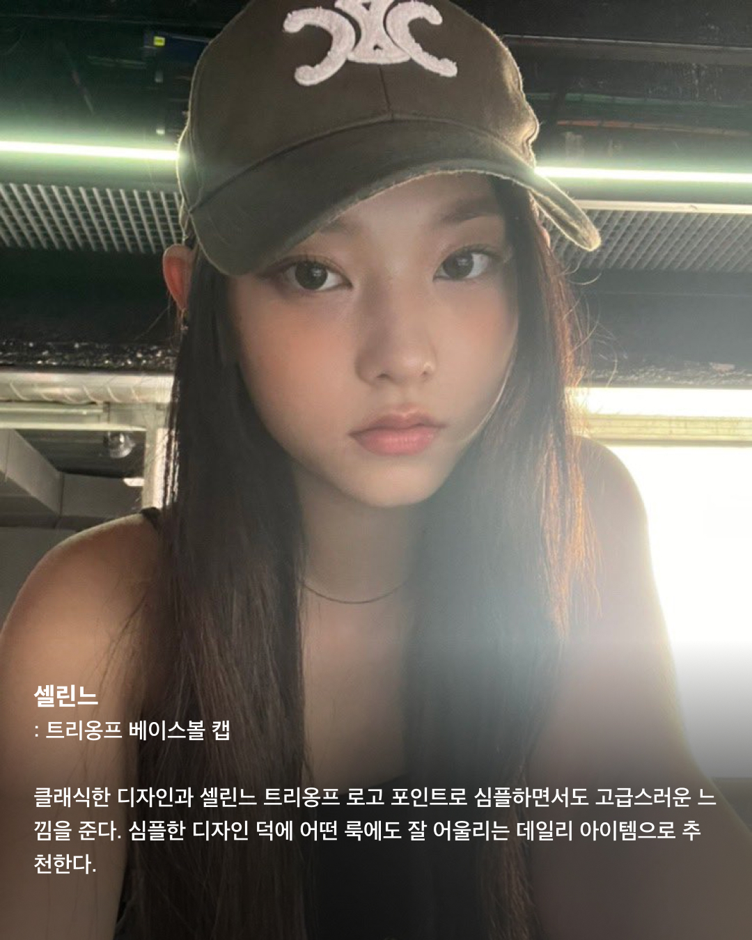 볼캡을 좋아하는 아기 고양이🐈‍⬛🤍

안무 연습 영상이나 공항 패션 등 일상에서 볼캡을 자주 애용하는 뉴진스 해린. 해린이 쓰고 나오는 볼캡 은 매번 이슈가 되는데요. 베이직한 디자인의 기본 볼캡부터 포인트로 쓰기 좋은 유니크한 볼캡까지! 스크롤을 넘겨 정보를 확인해 보세요.🧢

러브이즈트루: 수 메쉬 캡
무더운 여름, 친구들과의 자유로운 파티를 연상시키는 풀 파티 무드를 담은 여름 컬렉션. 핑크 컬러로 포인트 주기 좋고 ‘Summer Chilin’이라는 문구가 새겨져 있어 여름에 특히 잘 어울리는 아이템이다.

히스테릭 글래머: HYS WHISKY 로고 자수 모자
독특한 로고와 패턴이 새겨져 빈티지함과 트렌디함이 동시에 담긴 스냅백. 데님 팬츠, 티셔츠, 운동화 등 캐주얼룩에 시크한 스트릿 패션을 완성하는 데 효과적인 아이템이다.

베이프: 스타 메쉬 캡
해린이 캐주얼한 룩에 자주 매치하는 모자로 데일리룩에 포인트 주기 좋은 아이템. 베이프 특유의 힙한 감성이 돋보이는 디자인과 블루와 화이트 컬러의 시원시원한 컬러 배색이 매력적인 아이템으로 스트릿 패션에 잘 어울린다.

셀린느: 트리옹프 베이스볼 캡
클래식한 디자인과 셀린느 트리옹프 로고 포인트로 심플하면서도 고급스러운 느낌을 준다. 심플한 디자인 덕에 어떤 룩에도 잘 어울리는 데일리 아이템으로 추천한다.

와이낫어스: 키튼 파라다이스 트러커 캡
빈티지한 디자인과 편안한 착용감이 특징인 제품으로 여행이나 야외 활동 시 포인트템으로 착용하기 좋다. 앞면에는 귀여운 키튼 프린트가 있으며, 트러커 스타일로 더욱 힙한 느낌을 준다.

캐피탈: 캐피탈 프리 휠린 트러커 캡
독특한 프린트, 그레이와 그린의 컬러 조합이 스타일리시한 제품으로 유니크한 매력을 줄 수 있는 아이템. 이 제품의 뒷면도 매쉬 소재로 제작되어 여름에 착용하기에도 부담스럽지 않다.

피지컬 에듀케이션 디파트먼트: 모토사이클 캡
독특한 그래픽 디자인과 스포티한 스타일, 편안한 착용감이 특징인 제품으로 스포티룩에 매치하기 좋은 스타일이다.

나이스 웨더: 시그니처 캡
해린이 출입국이나 연습실에서 매일같이 쓰는 애착 모자. 자연스러운 핏이 연출되는 제품으로 넓은 챙에 Nice 로고가 포인트로 새겨져 있다. 심플한 디자인으로 어느 룩에나 잘 어울린다. 이미지5