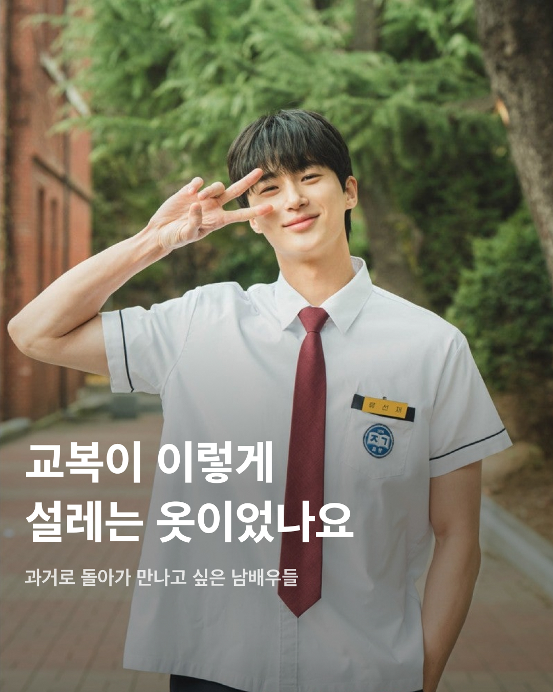 교복이 이렇게 설레는 옷이었나요👔❤️

10대만 입을 수 있는 청춘의 상징 교복. 고등학교를 졸업하면 입을 수 없는 옷이지만 배우는 작품 속 역할을 위해 나이를 불문하고 교복을 입어야 할 상황이 오는데요. 극 중 이질감 없이 교복을 완벽히 소화한 남배우들을 꼽아봤습니다!🎓

차은우
tvN 드라마 ‘여신강림’에서 이수호 역을 맡으며 처음 교복 입은 모습을 보여준 차은우. 다른 배우들과 같은 교복이지만 빵빵한 집안답게 교복 위 하이 브랜드 옷을 코디해서 금수저 스타일링을 보여줬다. 해당 드라마에서 차은우가 입은 교복은 스마트 본사 내부 디자인 연구소에서 만든 디자인이라고 한다.

정해인
정해인은 현재 방영 중인 tvN 드라마 ‘엄마친구아들’에서 모든 것이 완벽한 엄친아 최승효 역을 맡으며 교복을 착용했다. 하얀 얼굴과 소년미 넘치는 교복핏으로 시청자들을 설레게 하고 있다. 36세의 나이로 교복을 입게 된 정해인은 드라마 제작발표회에서 “교복 연기가 마지막이 아니길 바란다”고 너스레를 떨기도 했다.

변우석
올해 33세인 변우석 역시 나이를 실감하지 못하게 하는 착붙 교복 소화력을 자랑했다. 변우석은 다수의 작품에서 교복을 입은 모습을 보여줬지만, 지난 5월 종영한 tvN 드라마 ‘선재 업고 튀어’에서 남자 주인공 류선재 역으로 열연하며 인기를 끌었다. 변우석은 “아마도 ‘선재 업고 튀어’가 마지막 교복이 되지 않을까 생각한다”고 말한 바 있다.

진영
열여덟 첫사랑 스토리를 그린 영화이자 대만 영화를 리메이크한 ‘그 시절, 우리가 좋아했던 소녀’에 캐스팅된 진영은 공개된 사진만으로 화제를 불러 일으켰다. 10대 시절과 20대의 진우를 연기하며 깨방정 매력부터 첫사랑에 설레고 아파하는 감정까지 다채로운 모습을 보여줄 예정이다.

송강
넷플릭스의 아들 송강은 ‘스위트홈’과 ‘좋아하면 울리는’에서 교복을 입고 등장하며 입덕 몰이를 시작했다. 마치 송강의 실제 학창 시절을 회상하게 하는 깔끔한 헤어스타일과 단정하게 갖춰 입은 교복이지만, 강아지 같은 얼굴에 우월한 피지컬로 더 설레는 교복핏이 완성되었다.

채종협
조연 시절부터 선한 인상에 서브 남주로 활약하며 교복을 입은 최종협. 일본 드라마 ‘아이 러브 유’에서 인기 절정을 찍고, 최근 tvN 드라마 ‘우연일까?’에서 강후영 역으로 주연을 맡으며 열연을 펼쳤다. 10여 년의 시간을 아우르는 시간차 연기에 도전했지만, 완벽한 교복 스타일링으로 전혀 어색하지 않은 장면을 연출했다.

최현욱
‘교복만 입으면 대박난다’라는 말이 있을 정도로 청춘물과 잘 어울리는 최현욱. 올해 22세인 최현욱은 그 누구보다 교복 입는 작품을 다양하게 맡으며 이질감 없이 소화했다. 2019년 웹드라마 ‘리얼:타임:러브’로 데뷔하여 이름을 알리기 시작했으며 ‘스물다섯 스물하나’에서 문지웅 역을 맡으며 인지도를 높였다.

황인엽
황인엽도 다수의 작품에서 교복을 입었으며, 오는 10월 방영될 JTBC 드라마 ‘조립식 가족’에서 김산하 역을 맡으며 교복을 다시 한번 입게 되었다. 올해 33세라는 나이가 믿기지 않을 정도로 교복을 완벽히 소화한 황인엽은 “교복을 입고 연기하는 것에 대해 부담감보다는 지금이 아니면 언제 교복을 입겠나 싶다. 너무 감사하고 기쁘다”고 소감을 밝힌 바 있다. 이미지