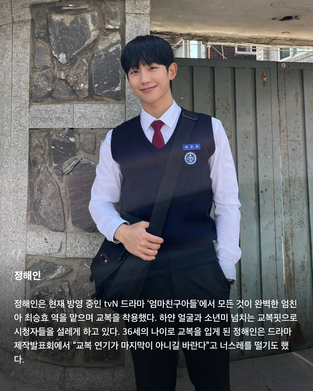 교복이 이렇게 설레는 옷이었나요👔❤️

10대만 입을 수 있는 청춘의 상징 교복. 고등학교를 졸업하면 입을 수 없는 옷이지만 배우는 작품 속 역할을 위해 나이를 불문하고 교복을 입어야 할 상황이 오는데요. 극 중 이질감 없이 교복을 완벽히 소화한 남배우들을 꼽아봤습니다!🎓

차은우
tvN 드라마 ‘여신강림’에서 이수호 역을 맡으며 처음 교복 입은 모습을 보여준 차은우. 다른 배우들과 같은 교복이지만 빵빵한 집안답게 교복 위 하이 브랜드 옷을 코디해서 금수저 스타일링을 보여줬다. 해당 드라마에서 차은우가 입은 교복은 스마트 본사 내부 디자인 연구소에서 만든 디자인이라고 한다.

정해인
정해인은 현재 방영 중인 tvN 드라마 ‘엄마친구아들’에서 모든 것이 완벽한 엄친아 최승효 역을 맡으며 교복을 착용했다. 하얀 얼굴과 소년미 넘치는 교복핏으로 시청자들을 설레게 하고 있다. 36세의 나이로 교복을 입게 된 정해인은 드라마 제작발표회에서 “교복 연기가 마지막이 아니길 바란다”고 너스레를 떨기도 했다.

변우석
올해 33세인 변우석 역시 나이를 실감하지 못하게 하는 착붙 교복 소화력을 자랑했다. 변우석은 다수의 작품에서 교복을 입은 모습을 보여줬지만, 지난 5월 종영한 tvN 드라마 ‘선재 업고 튀어’에서 남자 주인공 류선재 역으로 열연하며 인기를 끌었다. 변우석은 “아마도 ‘선재 업고 튀어’가 마지막 교복이 되지 않을까 생각한다”고 말한 바 있다.

진영
열여덟 첫사랑 스토리를 그린 영화이자 대만 영화를 리메이크한 ‘그 시절, 우리가 좋아했던 소녀’에 캐스팅된 진영은 공개된 사진만으로 화제를 불러 일으켰다. 10대 시절과 20대의 진우를 연기하며 깨방정 매력부터 첫사랑에 설레고 아파하는 감정까지 다채로운 모습을 보여줄 예정이다.

송강
넷플릭스의 아들 송강은 ‘스위트홈’과 ‘좋아하면 울리는’에서 교복을 입고 등장하며 입덕 몰이를 시작했다. 마치 송강의 실제 학창 시절을 회상하게 하는 깔끔한 헤어스타일과 단정하게 갖춰 입은 교복이지만, 강아지 같은 얼굴에 우월한 피지컬로 더 설레는 교복핏이 완성되었다.

채종협
조연 시절부터 선한 인상에 서브 남주로 활약하며 교복을 입은 최종협. 일본 드라마 ‘아이 러브 유’에서 인기 절정을 찍고, 최근 tvN 드라마 ‘우연일까?’에서 강후영 역으로 주연을 맡으며 열연을 펼쳤다. 10여 년의 시간을 아우르는 시간차 연기에 도전했지만, 완벽한 교복 스타일링으로 전혀 어색하지 않은 장면을 연출했다.

최현욱
‘교복만 입으면 대박난다’라는 말이 있을 정도로 청춘물과 잘 어울리는 최현욱. 올해 22세인 최현욱은 그 누구보다 교복 입는 작품을 다양하게 맡으며 이질감 없이 소화했다. 2019년 웹드라마 ‘리얼:타임:러브’로 데뷔하여 이름을 알리기 시작했으며 ‘스물다섯 스물하나’에서 문지웅 역을 맡으며 인지도를 높였다.

황인엽
황인엽도 다수의 작품에서 교복을 입었으며, 오는 10월 방영될 JTBC 드라마 ‘조립식 가족’에서 김산하 역을 맡으며 교복을 다시 한번 입게 되었다. 올해 33세라는 나이가 믿기지 않을 정도로 교복을 완벽히 소화한 황인엽은 “교복을 입고 연기하는 것에 대해 부담감보다는 지금이 아니면 언제 교복을 입겠나 싶다. 너무 감사하고 기쁘다”고 소감을 밝힌 바 있다. 이미지3