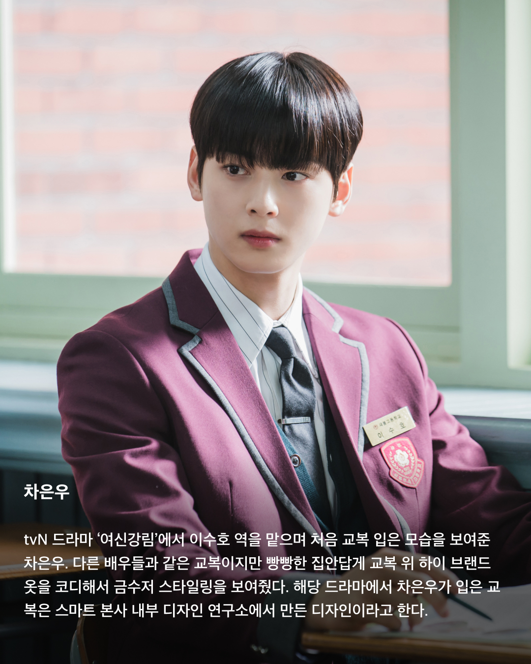 교복이 이렇게 설레는 옷이었나요👔❤️

10대만 입을 수 있는 청춘의 상징 교복. 고등학교를 졸업하면 입을 수 없는 옷이지만 배우는 작품 속 역할을 위해 나이를 불문하고 교복을 입어야 할 상황이 오는데요. 극 중 이질감 없이 교복을 완벽히 소화한 남배우들을 꼽아봤습니다!🎓

차은우
tvN 드라마 ‘여신강림’에서 이수호 역을 맡으며 처음 교복 입은 모습을 보여준 차은우. 다른 배우들과 같은 교복이지만 빵빵한 집안답게 교복 위 하이 브랜드 옷을 코디해서 금수저 스타일링을 보여줬다. 해당 드라마에서 차은우가 입은 교복은 스마트 본사 내부 디자인 연구소에서 만든 디자인이라고 한다.

정해인
정해인은 현재 방영 중인 tvN 드라마 ‘엄마친구아들’에서 모든 것이 완벽한 엄친아 최승효 역을 맡으며 교복을 착용했다. 하얀 얼굴과 소년미 넘치는 교복핏으로 시청자들을 설레게 하고 있다. 36세의 나이로 교복을 입게 된 정해인은 드라마 제작발표회에서 “교복 연기가 마지막이 아니길 바란다”고 너스레를 떨기도 했다.

변우석
올해 33세인 변우석 역시 나이를 실감하지 못하게 하는 착붙 교복 소화력을 자랑했다. 변우석은 다수의 작품에서 교복을 입은 모습을 보여줬지만, 지난 5월 종영한 tvN 드라마 ‘선재 업고 튀어’에서 남자 주인공 류선재 역으로 열연하며 인기를 끌었다. 변우석은 “아마도 ‘선재 업고 튀어’가 마지막 교복이 되지 않을까 생각한다”고 말한 바 있다.

진영
열여덟 첫사랑 스토리를 그린 영화이자 대만 영화를 리메이크한 ‘그 시절, 우리가 좋아했던 소녀’에 캐스팅된 진영은 공개된 사진만으로 화제를 불러 일으켰다. 10대 시절과 20대의 진우를 연기하며 깨방정 매력부터 첫사랑에 설레고 아파하는 감정까지 다채로운 모습을 보여줄 예정이다.

송강
넷플릭스의 아들 송강은 ‘스위트홈’과 ‘좋아하면 울리는’에서 교복을 입고 등장하며 입덕 몰이를 시작했다. 마치 송강의 실제 학창 시절을 회상하게 하는 깔끔한 헤어스타일과 단정하게 갖춰 입은 교복이지만, 강아지 같은 얼굴에 우월한 피지컬로 더 설레는 교복핏이 완성되었다.

채종협
조연 시절부터 선한 인상에 서브 남주로 활약하며 교복을 입은 최종협. 일본 드라마 ‘아이 러브 유’에서 인기 절정을 찍고, 최근 tvN 드라마 ‘우연일까?’에서 강후영 역으로 주연을 맡으며 열연을 펼쳤다. 10여 년의 시간을 아우르는 시간차 연기에 도전했지만, 완벽한 교복 스타일링으로 전혀 어색하지 않은 장면을 연출했다.

최현욱
‘교복만 입으면 대박난다’라는 말이 있을 정도로 청춘물과 잘 어울리는 최현욱. 올해 22세인 최현욱은 그 누구보다 교복 입는 작품을 다양하게 맡으며 이질감 없이 소화했다. 2019년 웹드라마 ‘리얼:타임:러브’로 데뷔하여 이름을 알리기 시작했으며 ‘스물다섯 스물하나’에서 문지웅 역을 맡으며 인지도를 높였다.

황인엽
황인엽도 다수의 작품에서 교복을 입었으며, 오는 10월 방영될 JTBC 드라마 ‘조립식 가족’에서 김산하 역을 맡으며 교복을 다시 한번 입게 되었다. 올해 33세라는 나이가 믿기지 않을 정도로 교복을 완벽히 소화한 황인엽은 “교복을 입고 연기하는 것에 대해 부담감보다는 지금이 아니면 언제 교복을 입겠나 싶다. 너무 감사하고 기쁘다”고 소감을 밝힌 바 있다. 이미지2