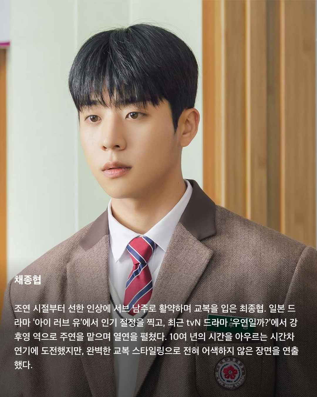 교복이 이렇게 설레는 옷이었나요👔❤️

10대만 입을 수 있는 청춘의 상징 교복. 고등학교를 졸업하면 입을 수 없는 옷이지만 배우는 작품 속 역할을 위해 나이를 불문하고 교복을 입어야 할 상황이 오는데요. 극 중 이질감 없이 교복을 완벽히 소화한 남배우들을 꼽아봤습니다!🎓

차은우
tvN 드라마 ‘여신강림’에서 이수호 역을 맡으며 처음 교복 입은 모습을 보여준 차은우. 다른 배우들과 같은 교복이지만 빵빵한 집안답게 교복 위 하이 브랜드 옷을 코디해서 금수저 스타일링을 보여줬다. 해당 드라마에서 차은우가 입은 교복은 스마트 본사 내부 디자인 연구소에서 만든 디자인이라고 한다.

정해인
정해인은 현재 방영 중인 tvN 드라마 ‘엄마친구아들’에서 모든 것이 완벽한 엄친아 최승효 역을 맡으며 교복을 착용했다. 하얀 얼굴과 소년미 넘치는 교복핏으로 시청자들을 설레게 하고 있다. 36세의 나이로 교복을 입게 된 정해인은 드라마 제작발표회에서 “교복 연기가 마지막이 아니길 바란다”고 너스레를 떨기도 했다.

변우석
올해 33세인 변우석 역시 나이를 실감하지 못하게 하는 착붙 교복 소화력을 자랑했다. 변우석은 다수의 작품에서 교복을 입은 모습을 보여줬지만, 지난 5월 종영한 tvN 드라마 ‘선재 업고 튀어’에서 남자 주인공 류선재 역으로 열연하며 인기를 끌었다. 변우석은 “아마도 ‘선재 업고 튀어’가 마지막 교복이 되지 않을까 생각한다”고 말한 바 있다.

진영
열여덟 첫사랑 스토리를 그린 영화이자 대만 영화를 리메이크한 ‘그 시절, 우리가 좋아했던 소녀’에 캐스팅된 진영은 공개된 사진만으로 화제를 불러 일으켰다. 10대 시절과 20대의 진우를 연기하며 깨방정 매력부터 첫사랑에 설레고 아파하는 감정까지 다채로운 모습을 보여줄 예정이다.

송강
넷플릭스의 아들 송강은 ‘스위트홈’과 ‘좋아하면 울리는’에서 교복을 입고 등장하며 입덕 몰이를 시작했다. 마치 송강의 실제 학창 시절을 회상하게 하는 깔끔한 헤어스타일과 단정하게 갖춰 입은 교복이지만, 강아지 같은 얼굴에 우월한 피지컬로 더 설레는 교복핏이 완성되었다.

채종협
조연 시절부터 선한 인상에 서브 남주로 활약하며 교복을 입은 최종협. 일본 드라마 ‘아이 러브 유’에서 인기 절정을 찍고, 최근 tvN 드라마 ‘우연일까?’에서 강후영 역으로 주연을 맡으며 열연을 펼쳤다. 10여 년의 시간을 아우르는 시간차 연기에 도전했지만, 완벽한 교복 스타일링으로 전혀 어색하지 않은 장면을 연출했다.

최현욱
‘교복만 입으면 대박난다’라는 말이 있을 정도로 청춘물과 잘 어울리는 최현욱. 올해 22세인 최현욱은 그 누구보다 교복 입는 작품을 다양하게 맡으며 이질감 없이 소화했다. 2019년 웹드라마 ‘리얼:타임:러브’로 데뷔하여 이름을 알리기 시작했으며 ‘스물다섯 스물하나’에서 문지웅 역을 맡으며 인지도를 높였다.

황인엽
황인엽도 다수의 작품에서 교복을 입었으며, 오는 10월 방영될 JTBC 드라마 ‘조립식 가족’에서 김산하 역을 맡으며 교복을 다시 한번 입게 되었다. 올해 33세라는 나이가 믿기지 않을 정도로 교복을 완벽히 소화한 황인엽은 “교복을 입고 연기하는 것에 대해 부담감보다는 지금이 아니면 언제 교복을 입겠나 싶다. 너무 감사하고 기쁘다”고 소감을 밝힌 바 있다. 이미지7