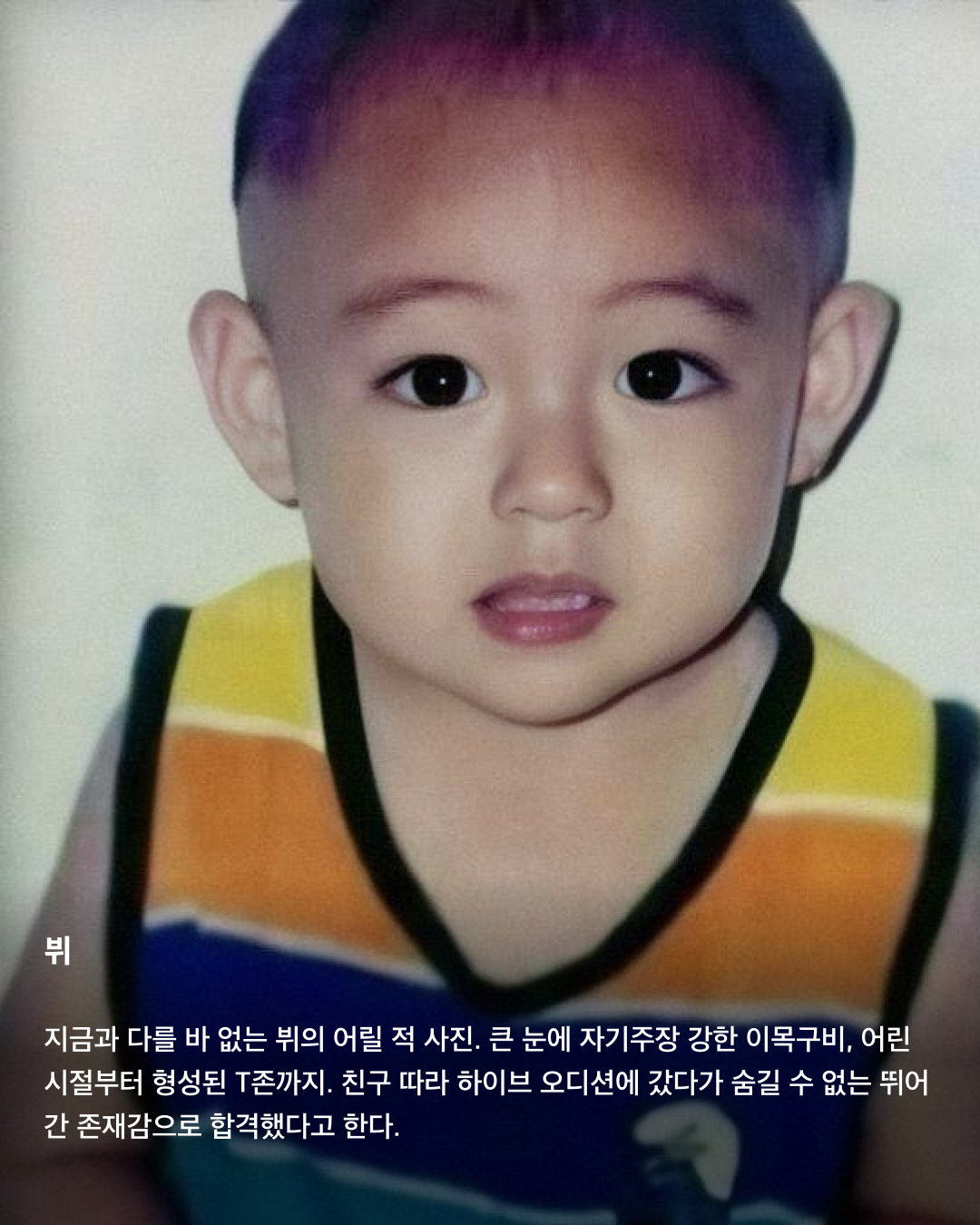 떡잎부터 남달랐던 연예인 비주얼👶🏻✨

모두 숨기고 싶어 하는 과거 사진을 하나쯤 가지고 있을 텐데요. 이들은 굴욕 없는 비주얼을 자랑하며 어린 시절부터 연예인 비주얼을 과시하고 있죠. 똘망똘망한 눈과 뚜렷한 이목구비로 태어날 때부터 완성형 미모를 뽐내고 있는 얼굴 천재들을 만나보세요!

윈터
어린 시절 친오빠와 함께 찍은 사진을 공개한 윈터. 이들은 똘망똘망한 눈매와 앙다문 입술 등 똑 닮은 외모를 자랑해 많은 이들의 눈길을 끌었다. 어린 시절부터 춤추는 걸 좋아했던 윈터는 양산시 댄스 페스티벌에서 캐스팅되었다고 한다.

설윤
아기 사슴이라는 별명을 갖고 있는 설윤. 어린 시절 어머니가 예쁜 아기 대회에 출전시켜 우승까지 했다고 한다. SM, YG, JYP는 물론 더블랙레이블과 판타지오 오디션에 모두 합격했지만 어릴 적 팬이었던 트와이스가 있는 JYP를 선택했다.

차은우
차은우의 어릴 적 사진은 짙은 쌍꺼풀과 뽀얀피부, 의상 덕에 흡사 외국 왕자를 연상케 한다. 한림예고 재학시절 전교 회장을 역임할 만큼 우등생이었던 그는 ‘도전 골든벨’에 출연해 이름을 알리며 데뷔 전부터 인지도를 높였다.

장원영
통통한 볼살과 오똑 솟은 코, 애굣살이 가득한 동그란 눈, 수줍은 미소를 지닌 장원영의 어릴 적 사진은 흐뭇한 미소를 자아낸다. 키와 몸매, 얼굴 무엇하나 빠짐없이 완벽한 장원영은 인형 같은 미모로 많은 사랑을 받고 있다.

아이린
똘망똘망한 눈으로 인형 같은 느낌을 자아내는 아이린은 어릴 적부터 남다른 미모를 자랑하며 모태 미녀임을 인증했다. 팬들이 어릴 적 사진이 궁금하다고 하자 해당 사진으로 포토 카드를 만들어 자신의 생일 파티에서 나눠주기도 했다.

뷔
지금과 다를 바 없는 뷔의 어릴 적 사진. 큰 눈에 자기주장 강한 이목구비, 어린 시절부터 형성된 T존까지. 친구 따라 하이브 오디션에 갔다가 숨길 수 없는 뛰어간 존재감으로 합격했다고 한다.

아이유
누가 봐도 아이유의 어린 시절인 걸 알 수 있을 만큼 지금과 무척 닮은 외모로 눈길을 끈다. 하얀 피부와 쌍꺼풀진 눈, 특히 사진 속 멍때리는 특유의 표정은 지금과 똑 닮았다.

서강준
조그만 양손을 모아 꽃을 든채 해맑은 미소를 짓고 있는 어린 시절 서강준. 이때부터 뚜렷한 이목구비와 뽀얀 무결점 피부를 자랑하며 지금과 별반 다르지 않은 외모로 모태 미남임을 입증했다. 이미지7