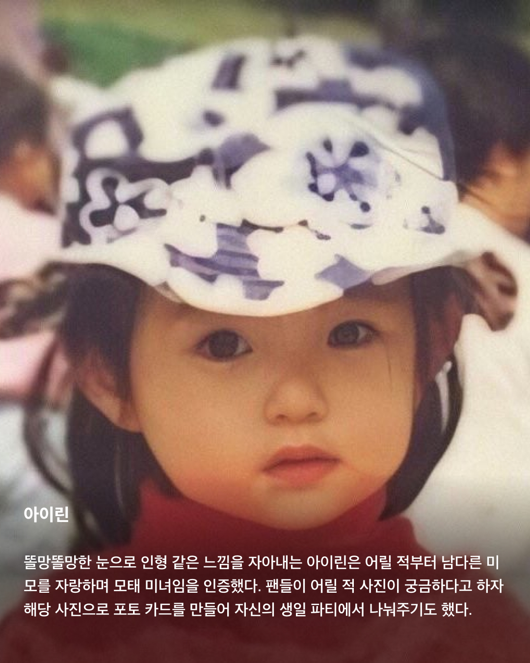 떡잎부터 남달랐던 연예인 비주얼👶🏻✨

모두 숨기고 싶어 하는 과거 사진을 하나쯤 가지고 있을 텐데요. 이들은 굴욕 없는 비주얼을 자랑하며 어린 시절부터 연예인 비주얼을 과시하고 있죠. 똘망똘망한 눈과 뚜렷한 이목구비로 태어날 때부터 완성형 미모를 뽐내고 있는 얼굴 천재들을 만나보세요!

윈터
어린 시절 친오빠와 함께 찍은 사진을 공개한 윈터. 이들은 똘망똘망한 눈매와 앙다문 입술 등 똑 닮은 외모를 자랑해 많은 이들의 눈길을 끌었다. 어린 시절부터 춤추는 걸 좋아했던 윈터는 양산시 댄스 페스티벌에서 캐스팅되었다고 한다.

설윤
아기 사슴이라는 별명을 갖고 있는 설윤. 어린 시절 어머니가 예쁜 아기 대회에 출전시켜 우승까지 했다고 한다. SM, YG, JYP는 물론 더블랙레이블과 판타지오 오디션에 모두 합격했지만 어릴 적 팬이었던 트와이스가 있는 JYP를 선택했다.

차은우
차은우의 어릴 적 사진은 짙은 쌍꺼풀과 뽀얀피부, 의상 덕에 흡사 외국 왕자를 연상케 한다. 한림예고 재학시절 전교 회장을 역임할 만큼 우등생이었던 그는 ‘도전 골든벨’에 출연해 이름을 알리며 데뷔 전부터 인지도를 높였다.

장원영
통통한 볼살과 오똑 솟은 코, 애굣살이 가득한 동그란 눈, 수줍은 미소를 지닌 장원영의 어릴 적 사진은 흐뭇한 미소를 자아낸다. 키와 몸매, 얼굴 무엇하나 빠짐없이 완벽한 장원영은 인형 같은 미모로 많은 사랑을 받고 있다.

아이린
똘망똘망한 눈으로 인형 같은 느낌을 자아내는 아이린은 어릴 적부터 남다른 미모를 자랑하며 모태 미녀임을 인증했다. 팬들이 어릴 적 사진이 궁금하다고 하자 해당 사진으로 포토 카드를 만들어 자신의 생일 파티에서 나눠주기도 했다.

뷔
지금과 다를 바 없는 뷔의 어릴 적 사진. 큰 눈에 자기주장 강한 이목구비, 어린 시절부터 형성된 T존까지. 친구 따라 하이브 오디션에 갔다가 숨길 수 없는 뛰어간 존재감으로 합격했다고 한다.

아이유
누가 봐도 아이유의 어린 시절인 걸 알 수 있을 만큼 지금과 무척 닮은 외모로 눈길을 끈다. 하얀 피부와 쌍꺼풀진 눈, 특히 사진 속 멍때리는 특유의 표정은 지금과 똑 닮았다.

서강준
조그만 양손을 모아 꽃을 든채 해맑은 미소를 짓고 있는 어린 시절 서강준. 이때부터 뚜렷한 이목구비와 뽀얀 무결점 피부를 자랑하며 지금과 별반 다르지 않은 외모로 모태 미남임을 입증했다. 이미지6