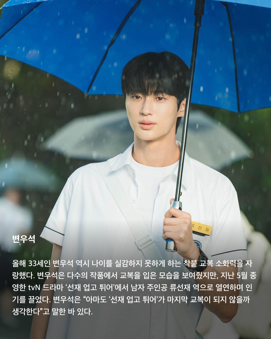 교복이 이렇게 설레는 옷이었나요👔❤️

10대만 입을 수 있는 청춘의 상징 교복. 고등학교를 졸업하면 입을 수 없는 옷이지만 배우는 작품 속 역할을 위해 나이를 불문하고 교복을 입어야 할 상황이 오는데요. 극 중 이질감 없이 교복을 완벽히 소화한 남배우들을 꼽아봤습니다!🎓

차은우
tvN 드라마 ‘여신강림’에서 이수호 역을 맡으며 처음 교복 입은 모습을 보여준 차은우. 다른 배우들과 같은 교복이지만 빵빵한 집안답게 교복 위 하이 브랜드 옷을 코디해서 금수저 스타일링을 보여줬다. 해당 드라마에서 차은우가 입은 교복은 스마트 본사 내부 디자인 연구소에서 만든 디자인이라고 한다.

정해인
정해인은 현재 방영 중인 tvN 드라마 ‘엄마친구아들’에서 모든 것이 완벽한 엄친아 최승효 역을 맡으며 교복을 착용했다. 하얀 얼굴과 소년미 넘치는 교복핏으로 시청자들을 설레게 하고 있다. 36세의 나이로 교복을 입게 된 정해인은 드라마 제작발표회에서 “교복 연기가 마지막이 아니길 바란다”고 너스레를 떨기도 했다.

변우석
올해 33세인 변우석 역시 나이를 실감하지 못하게 하는 착붙 교복 소화력을 자랑했다. 변우석은 다수의 작품에서 교복을 입은 모습을 보여줬지만, 지난 5월 종영한 tvN 드라마 ‘선재 업고 튀어’에서 남자 주인공 류선재 역으로 열연하며 인기를 끌었다. 변우석은 “아마도 ‘선재 업고 튀어’가 마지막 교복이 되지 않을까 생각한다”고 말한 바 있다.

진영
열여덟 첫사랑 스토리를 그린 영화이자 대만 영화를 리메이크한 ‘그 시절, 우리가 좋아했던 소녀’에 캐스팅된 진영은 공개된 사진만으로 화제를 불러 일으켰다. 10대 시절과 20대의 진우를 연기하며 깨방정 매력부터 첫사랑에 설레고 아파하는 감정까지 다채로운 모습을 보여줄 예정이다.

송강
넷플릭스의 아들 송강은 ‘스위트홈’과 ‘좋아하면 울리는’에서 교복을 입고 등장하며 입덕 몰이를 시작했다. 마치 송강의 실제 학창 시절을 회상하게 하는 깔끔한 헤어스타일과 단정하게 갖춰 입은 교복이지만, 강아지 같은 얼굴에 우월한 피지컬로 더 설레는 교복핏이 완성되었다.

채종협
조연 시절부터 선한 인상에 서브 남주로 활약하며 교복을 입은 최종협. 일본 드라마 ‘아이 러브 유’에서 인기 절정을 찍고, 최근 tvN 드라마 ‘우연일까?’에서 강후영 역으로 주연을 맡으며 열연을 펼쳤다. 10여 년의 시간을 아우르는 시간차 연기에 도전했지만, 완벽한 교복 스타일링으로 전혀 어색하지 않은 장면을 연출했다.

최현욱
‘교복만 입으면 대박난다’라는 말이 있을 정도로 청춘물과 잘 어울리는 최현욱. 올해 22세인 최현욱은 그 누구보다 교복 입는 작품을 다양하게 맡으며 이질감 없이 소화했다. 2019년 웹드라마 ‘리얼:타임:러브’로 데뷔하여 이름을 알리기 시작했으며 ‘스물다섯 스물하나’에서 문지웅 역을 맡으며 인지도를 높였다.

황인엽
황인엽도 다수의 작품에서 교복을 입었으며, 오는 10월 방영될 JTBC 드라마 ‘조립식 가족’에서 김산하 역을 맡으며 교복을 다시 한번 입게 되었다. 올해 33세라는 나이가 믿기지 않을 정도로 교복을 완벽히 소화한 황인엽은 “교복을 입고 연기하는 것에 대해 부담감보다는 지금이 아니면 언제 교복을 입겠나 싶다. 너무 감사하고 기쁘다”고 소감을 밝힌 바 있다. 이미지4