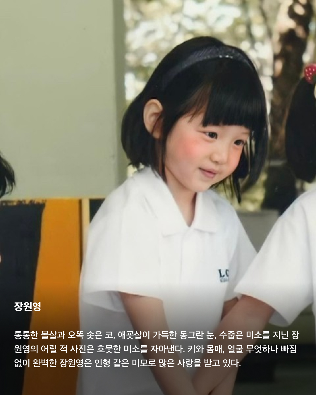 떡잎부터 남달랐던 연예인 비주얼👶🏻✨

모두 숨기고 싶어 하는 과거 사진을 하나쯤 가지고 있을 텐데요. 이들은 굴욕 없는 비주얼을 자랑하며 어린 시절부터 연예인 비주얼을 과시하고 있죠. 똘망똘망한 눈과 뚜렷한 이목구비로 태어날 때부터 완성형 미모를 뽐내고 있는 얼굴 천재들을 만나보세요!

윈터
어린 시절 친오빠와 함께 찍은 사진을 공개한 윈터. 이들은 똘망똘망한 눈매와 앙다문 입술 등 똑 닮은 외모를 자랑해 많은 이들의 눈길을 끌었다. 어린 시절부터 춤추는 걸 좋아했던 윈터는 양산시 댄스 페스티벌에서 캐스팅되었다고 한다.

설윤
아기 사슴이라는 별명을 갖고 있는 설윤. 어린 시절 어머니가 예쁜 아기 대회에 출전시켜 우승까지 했다고 한다. SM, YG, JYP는 물론 더블랙레이블과 판타지오 오디션에 모두 합격했지만 어릴 적 팬이었던 트와이스가 있는 JYP를 선택했다.

차은우
차은우의 어릴 적 사진은 짙은 쌍꺼풀과 뽀얀피부, 의상 덕에 흡사 외국 왕자를 연상케 한다. 한림예고 재학시절 전교 회장을 역임할 만큼 우등생이었던 그는 ‘도전 골든벨’에 출연해 이름을 알리며 데뷔 전부터 인지도를 높였다.

장원영
통통한 볼살과 오똑 솟은 코, 애굣살이 가득한 동그란 눈, 수줍은 미소를 지닌 장원영의 어릴 적 사진은 흐뭇한 미소를 자아낸다. 키와 몸매, 얼굴 무엇하나 빠짐없이 완벽한 장원영은 인형 같은 미모로 많은 사랑을 받고 있다.

아이린
똘망똘망한 눈으로 인형 같은 느낌을 자아내는 아이린은 어릴 적부터 남다른 미모를 자랑하며 모태 미녀임을 인증했다. 팬들이 어릴 적 사진이 궁금하다고 하자 해당 사진으로 포토 카드를 만들어 자신의 생일 파티에서 나눠주기도 했다.

뷔
지금과 다를 바 없는 뷔의 어릴 적 사진. 큰 눈에 자기주장 강한 이목구비, 어린 시절부터 형성된 T존까지. 친구 따라 하이브 오디션에 갔다가 숨길 수 없는 뛰어간 존재감으로 합격했다고 한다.

아이유
누가 봐도 아이유의 어린 시절인 걸 알 수 있을 만큼 지금과 무척 닮은 외모로 눈길을 끈다. 하얀 피부와 쌍꺼풀진 눈, 특히 사진 속 멍때리는 특유의 표정은 지금과 똑 닮았다.

서강준
조그만 양손을 모아 꽃을 든채 해맑은 미소를 짓고 있는 어린 시절 서강준. 이때부터 뚜렷한 이목구비와 뽀얀 무결점 피부를 자랑하며 지금과 별반 다르지 않은 외모로 모태 미남임을 입증했다. 이미지5