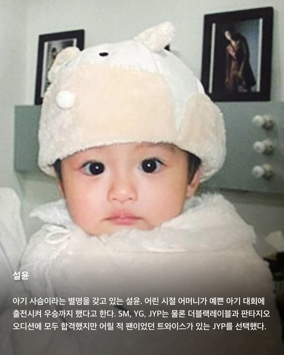 떡잎부터 남달랐던 연예인 비주얼👶🏻✨

모두 숨기고 싶어 하는 과거 사진을 하나쯤 가지고 있을 텐데요. 이들은 굴욕 없는 비주얼을 자랑하며 어린 시절부터 연예인 비주얼을 과시하고 있죠. 똘망똘망한 눈과 뚜렷한 이목구비로 태어날 때부터 완성형 미모를 뽐내고 있는 얼굴 천재들을 만나보세요!

윈터
어린 시절 친오빠와 함께 찍은 사진을 공개한 윈터. 이들은 똘망똘망한 눈매와 앙다문 입술 등 똑 닮은 외모를 자랑해 많은 이들의 눈길을 끌었다. 어린 시절부터 춤추는 걸 좋아했던 윈터는 양산시 댄스 페스티벌에서 캐스팅되었다고 한다.

설윤
아기 사슴이라는 별명을 갖고 있는 설윤. 어린 시절 어머니가 예쁜 아기 대회에 출전시켜 우승까지 했다고 한다. SM, YG, JYP는 물론 더블랙레이블과 판타지오 오디션에 모두 합격했지만 어릴 적 팬이었던 트와이스가 있는 JYP를 선택했다.

차은우
차은우의 어릴 적 사진은 짙은 쌍꺼풀과 뽀얀피부, 의상 덕에 흡사 외국 왕자를 연상케 한다. 한림예고 재학시절 전교 회장을 역임할 만큼 우등생이었던 그는 ‘도전 골든벨’에 출연해 이름을 알리며 데뷔 전부터 인지도를 높였다.

장원영
통통한 볼살과 오똑 솟은 코, 애굣살이 가득한 동그란 눈, 수줍은 미소를 지닌 장원영의 어릴 적 사진은 흐뭇한 미소를 자아낸다. 키와 몸매, 얼굴 무엇하나 빠짐없이 완벽한 장원영은 인형 같은 미모로 많은 사랑을 받고 있다.

아이린
똘망똘망한 눈으로 인형 같은 느낌을 자아내는 아이린은 어릴 적부터 남다른 미모를 자랑하며 모태 미녀임을 인증했다. 팬들이 어릴 적 사진이 궁금하다고 하자 해당 사진으로 포토 카드를 만들어 자신의 생일 파티에서 나눠주기도 했다.

뷔
지금과 다를 바 없는 뷔의 어릴 적 사진. 큰 눈에 자기주장 강한 이목구비, 어린 시절부터 형성된 T존까지. 친구 따라 하이브 오디션에 갔다가 숨길 수 없는 뛰어간 존재감으로 합격했다고 한다.

아이유
누가 봐도 아이유의 어린 시절인 걸 알 수 있을 만큼 지금과 무척 닮은 외모로 눈길을 끈다. 하얀 피부와 쌍꺼풀진 눈, 특히 사진 속 멍때리는 특유의 표정은 지금과 똑 닮았다.

서강준
조그만 양손을 모아 꽃을 든채 해맑은 미소를 짓고 있는 어린 시절 서강준. 이때부터 뚜렷한 이목구비와 뽀얀 무결점 피부를 자랑하며 지금과 별반 다르지 않은 외모로 모태 미남임을 입증했다. 이미지3