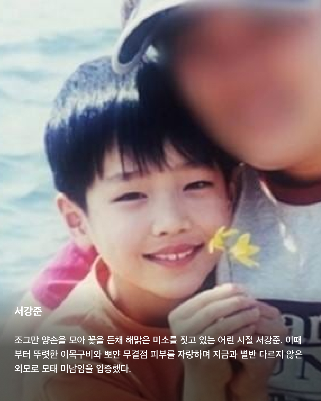 떡잎부터 남달랐던 연예인 비주얼👶🏻✨

모두 숨기고 싶어 하는 과거 사진을 하나쯤 가지고 있을 텐데요. 이들은 굴욕 없는 비주얼을 자랑하며 어린 시절부터 연예인 비주얼을 과시하고 있죠. 똘망똘망한 눈과 뚜렷한 이목구비로 태어날 때부터 완성형 미모를 뽐내고 있는 얼굴 천재들을 만나보세요!

윈터
어린 시절 친오빠와 함께 찍은 사진을 공개한 윈터. 이들은 똘망똘망한 눈매와 앙다문 입술 등 똑 닮은 외모를 자랑해 많은 이들의 눈길을 끌었다. 어린 시절부터 춤추는 걸 좋아했던 윈터는 양산시 댄스 페스티벌에서 캐스팅되었다고 한다.

설윤
아기 사슴이라는 별명을 갖고 있는 설윤. 어린 시절 어머니가 예쁜 아기 대회에 출전시켜 우승까지 했다고 한다. SM, YG, JYP는 물론 더블랙레이블과 판타지오 오디션에 모두 합격했지만 어릴 적 팬이었던 트와이스가 있는 JYP를 선택했다.

차은우
차은우의 어릴 적 사진은 짙은 쌍꺼풀과 뽀얀피부, 의상 덕에 흡사 외국 왕자를 연상케 한다. 한림예고 재학시절 전교 회장을 역임할 만큼 우등생이었던 그는 ‘도전 골든벨’에 출연해 이름을 알리며 데뷔 전부터 인지도를 높였다.

장원영
통통한 볼살과 오똑 솟은 코, 애굣살이 가득한 동그란 눈, 수줍은 미소를 지닌 장원영의 어릴 적 사진은 흐뭇한 미소를 자아낸다. 키와 몸매, 얼굴 무엇하나 빠짐없이 완벽한 장원영은 인형 같은 미모로 많은 사랑을 받고 있다.

아이린
똘망똘망한 눈으로 인형 같은 느낌을 자아내는 아이린은 어릴 적부터 남다른 미모를 자랑하며 모태 미녀임을 인증했다. 팬들이 어릴 적 사진이 궁금하다고 하자 해당 사진으로 포토 카드를 만들어 자신의 생일 파티에서 나눠주기도 했다.

뷔
지금과 다를 바 없는 뷔의 어릴 적 사진. 큰 눈에 자기주장 강한 이목구비, 어린 시절부터 형성된 T존까지. 친구 따라 하이브 오디션에 갔다가 숨길 수 없는 뛰어간 존재감으로 합격했다고 한다.

아이유
누가 봐도 아이유의 어린 시절인 걸 알 수 있을 만큼 지금과 무척 닮은 외모로 눈길을 끈다. 하얀 피부와 쌍꺼풀진 눈, 특히 사진 속 멍때리는 특유의 표정은 지금과 똑 닮았다.

서강준
조그만 양손을 모아 꽃을 든채 해맑은 미소를 짓고 있는 어린 시절 서강준. 이때부터 뚜렷한 이목구비와 뽀얀 무결점 피부를 자랑하며 지금과 별반 다르지 않은 외모로 모태 미남임을 입증했다. 이미지9