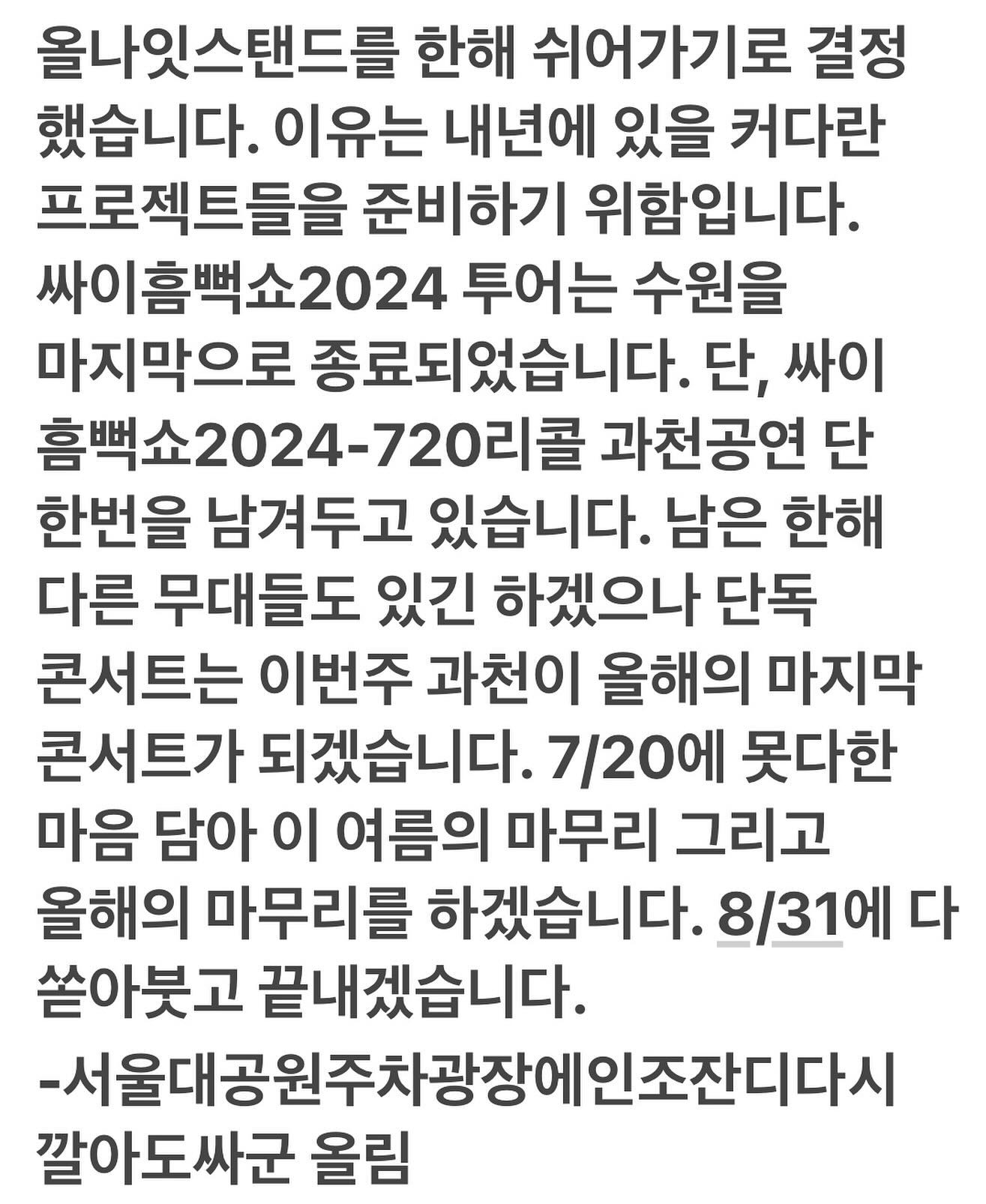 올해는 싸이 올나잇 스탠드 없다😢

싸이가 올겨울 '올나잇 스탠드'를 개최하지 않기로 결정했습니다. ‘올나잇 스탠드’는 지난 2003년부터 이어져 온 싸이의 브랜드 콘서트로, 매해 연말 오후 11시 42분에 시작해 첫 차가 출발하는 시간까지 지속되는 밤샘 콘서트인데요. 싸이는 자신의 SNS를 통해 "'올나잇 스탠드'를 한 해 쉬어가기로 결정했다. 이유는 내년에 있을 커다란 프로젝트들을 준비하기 위함이다"라고 전했습니다. 이미지2
