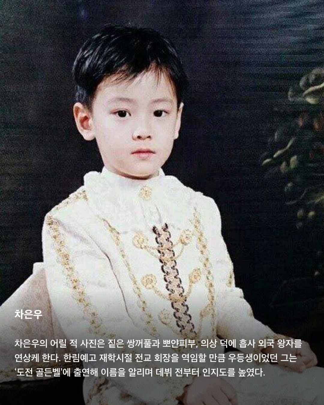 떡잎부터 남달랐던 연예인 비주얼👶🏻✨

모두 숨기고 싶어 하는 과거 사진을 하나쯤 가지고 있을 텐데요. 이들은 굴욕 없는 비주얼을 자랑하며 어린 시절부터 연예인 비주얼을 과시하고 있죠. 똘망똘망한 눈과 뚜렷한 이목구비로 태어날 때부터 완성형 미모를 뽐내고 있는 얼굴 천재들을 만나보세요!

윈터
어린 시절 친오빠와 함께 찍은 사진을 공개한 윈터. 이들은 똘망똘망한 눈매와 앙다문 입술 등 똑 닮은 외모를 자랑해 많은 이들의 눈길을 끌었다. 어린 시절부터 춤추는 걸 좋아했던 윈터는 양산시 댄스 페스티벌에서 캐스팅되었다고 한다.

설윤
아기 사슴이라는 별명을 갖고 있는 설윤. 어린 시절 어머니가 예쁜 아기 대회에 출전시켜 우승까지 했다고 한다. SM, YG, JYP는 물론 더블랙레이블과 판타지오 오디션에 모두 합격했지만 어릴 적 팬이었던 트와이스가 있는 JYP를 선택했다.

차은우
차은우의 어릴 적 사진은 짙은 쌍꺼풀과 뽀얀피부, 의상 덕에 흡사 외국 왕자를 연상케 한다. 한림예고 재학시절 전교 회장을 역임할 만큼 우등생이었던 그는 ‘도전 골든벨’에 출연해 이름을 알리며 데뷔 전부터 인지도를 높였다.

장원영
통통한 볼살과 오똑 솟은 코, 애굣살이 가득한 동그란 눈, 수줍은 미소를 지닌 장원영의 어릴 적 사진은 흐뭇한 미소를 자아낸다. 키와 몸매, 얼굴 무엇하나 빠짐없이 완벽한 장원영은 인형 같은 미모로 많은 사랑을 받고 있다.

아이린
똘망똘망한 눈으로 인형 같은 느낌을 자아내는 아이린은 어릴 적부터 남다른 미모를 자랑하며 모태 미녀임을 인증했다. 팬들이 어릴 적 사진이 궁금하다고 하자 해당 사진으로 포토 카드를 만들어 자신의 생일 파티에서 나눠주기도 했다.

뷔
지금과 다를 바 없는 뷔의 어릴 적 사진. 큰 눈에 자기주장 강한 이목구비, 어린 시절부터 형성된 T존까지. 친구 따라 하이브 오디션에 갔다가 숨길 수 없는 뛰어간 존재감으로 합격했다고 한다.

아이유
누가 봐도 아이유의 어린 시절인 걸 알 수 있을 만큼 지금과 무척 닮은 외모로 눈길을 끈다. 하얀 피부와 쌍꺼풀진 눈, 특히 사진 속 멍때리는 특유의 표정은 지금과 똑 닮았다.

서강준
조그만 양손을 모아 꽃을 든채 해맑은 미소를 짓고 있는 어린 시절 서강준. 이때부터 뚜렷한 이목구비와 뽀얀 무결점 피부를 자랑하며 지금과 별반 다르지 않은 외모로 모태 미남임을 입증했다. 이미지4