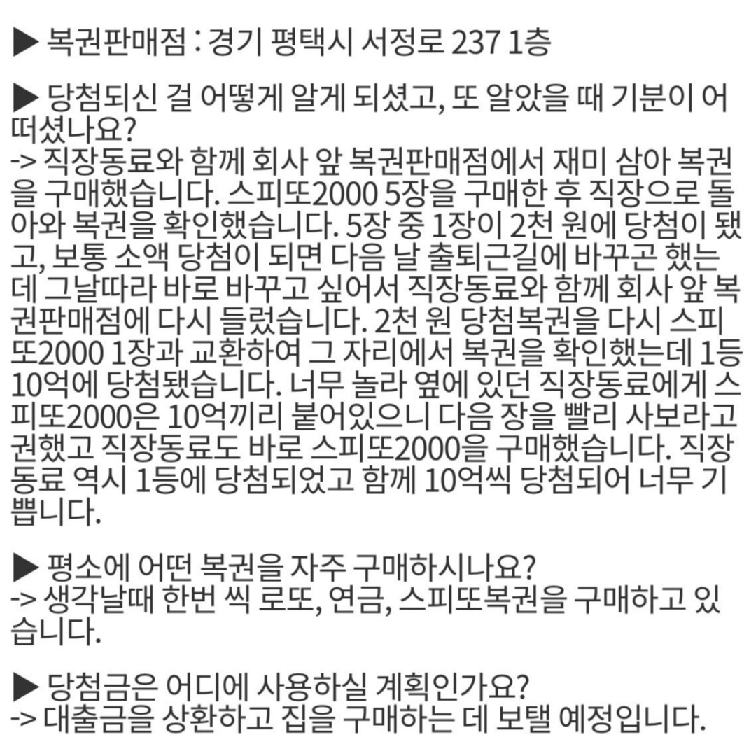 복권 ‘10억’ 나란히 당첨된 사연🍀

최근 '스피또2000' 복권 1등 당첨자 A씨의 당첨 사연이 화제입니다. A씨는 복권 판매점에서 스피또2000을 구입, 1등 10억원에 당첨됐습니다. 너무 놀란 그는 동료에게 “스피또2000은 10억원끼리 붙어 있으니까 빨리 다음 장을 사라”고 권유했고, 이에 동료는 바로 스피또2000을 구매해 역시 1등 10억에 당첨됐습니다.

스피또2000은 1등 당첨 복권이 2장 연속으로 붙어 있는 구조로, 세트로 된 2장을 연속 구매할 때 1등 2매에 동시 당첨돼 당첨금 총 20억원을 수령할 수 있다고 합니다.

A씨는 당첨자 소감 한마디에 “복권을 사니 이런 행운이 저에게 오네요”라는 말을 남겼습니다. 이미지2