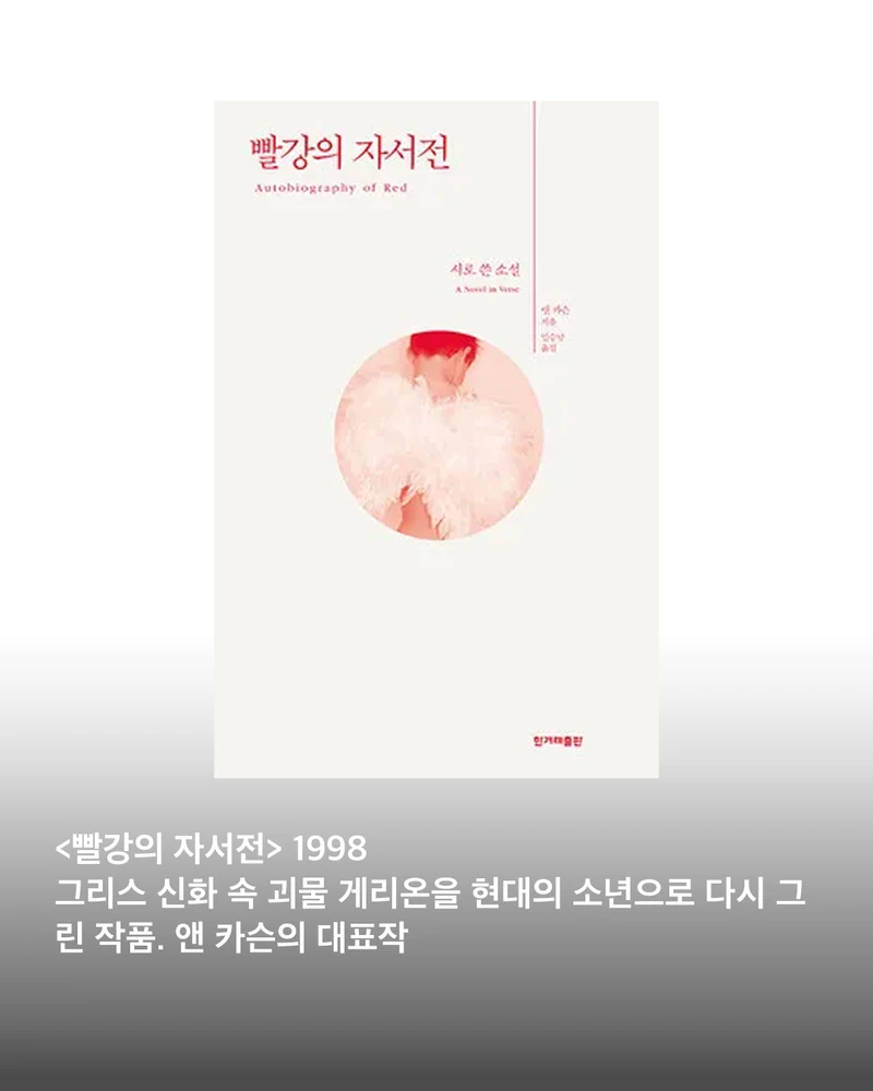 2026 노벨문학상, 앤 카슨의 대표작📚
소설부터 시, 에세이까지 장르의 경계를 허무는 작가 앤 카슨.
수상 직후 국내 서점가를 휩쓴 앤 카슨의 대표작 5권을 소개합니다.
1. 빨강의 자서전
그리스 신화 속 괴물 게리온을 현대의 소년으로 다시 그린 작품. 사랑과 상실, 성장의 경험을 시와 소설의 경계를 넘나들며 풀어냅니다.
2. 녹스
갑작스럽게 세상을 떠난 오빠를 추모하며 만든 작품. 편지와 사진, 사전적 정의 등 다양한 기록을 엮어 기억과 애도의 과정을 담았습니다.
3. 남편의 아름다움
결혼과 사랑, 배신과 욕망을 탐구하는 장편 서사시. 한 부부의 관계를 통해 사랑이 가진 아름다움과 잔혹함을 동시에 들여다봅니다.
4. 에로스, 달콤씁쓸한
고대 그리스 문학과 철학을 넘나들며 ‘욕망이란 무엇인가’를 탐구하는 에세이. 사랑과 결핍, 갈망의 관계를 앤 카슨 특유의 시선으로 분석합니다.
5. 짧은 이야기들
짧고 파편적인 글을 통해 사랑과 상실, 기억, 인간관계를 포착한 작품. 시와 산문, 에세이의 경계를 자유롭게 오가는 앤 카슨의 독특한 문학 세계를 만날 수 있습니다. 이미지2